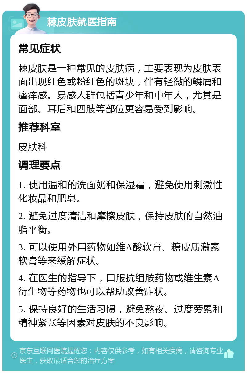 棘皮肤就医指南 常见症状 棘皮肤是一种常见的皮肤病，主要表现为皮肤表面出现红色或粉红色的斑块，伴有轻微的鳞屑和瘙痒感。易感人群包括青少年和中年人，尤其是面部、耳后和四肢等部位更容易受到影响。 推荐科室 皮肤科 调理要点 1. 使用温和的洗面奶和保湿霜，避免使用刺激性化妆品和肥皂。 2. 避免过度清洁和摩擦皮肤，保持皮肤的自然油脂平衡。 3. 可以使用外用药物如维A酸软膏、糖皮质激素软膏等来缓解症状。 4. 在医生的指导下，口服抗组胺药物或维生素A衍生物等药物也可以帮助改善症状。 5. 保持良好的生活习惯，避免熬夜、过度劳累和精神紧张等因素对皮肤的不良影响。