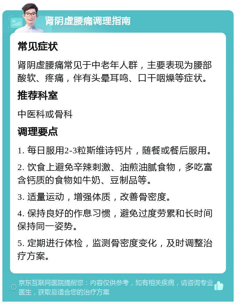 肾阴虚腰痛调理指南 常见症状 肾阴虚腰痛常见于中老年人群，主要表现为腰部酸软、疼痛，伴有头晕耳鸣、口干咽燥等症状。 推荐科室 中医科或骨科 调理要点 1. 每日服用2-3粒斯维诗钙片，随餐或餐后服用。 2. 饮食上避免辛辣刺激、油煎油腻食物，多吃富含钙质的食物如牛奶、豆制品等。 3. 适量运动，增强体质，改善骨密度。 4. 保持良好的作息习惯，避免过度劳累和长时间保持同一姿势。 5. 定期进行体检，监测骨密度变化，及时调整治疗方案。