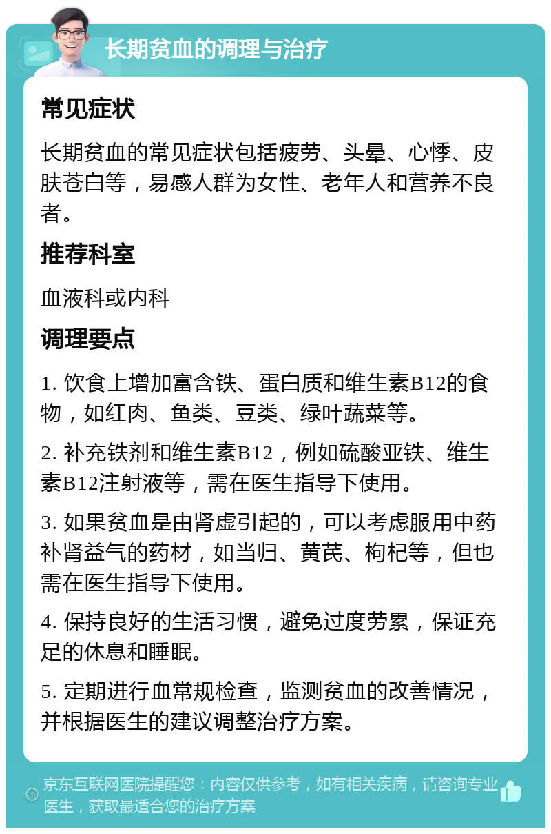 长期贫血的调理与治疗 常见症状 长期贫血的常见症状包括疲劳、头晕、心悸、皮肤苍白等，易感人群为女性、老年人和营养不良者。 推荐科室 血液科或内科 调理要点 1. 饮食上增加富含铁、蛋白质和维生素B12的食物，如红肉、鱼类、豆类、绿叶蔬菜等。 2. 补充铁剂和维生素B12，例如硫酸亚铁、维生素B12注射液等，需在医生指导下使用。 3. 如果贫血是由肾虚引起的，可以考虑服用中药补肾益气的药材，如当归、黄芪、枸杞等，但也需在医生指导下使用。 4. 保持良好的生活习惯，避免过度劳累，保证充足的休息和睡眠。 5. 定期进行血常规检查，监测贫血的改善情况，并根据医生的建议调整治疗方案。