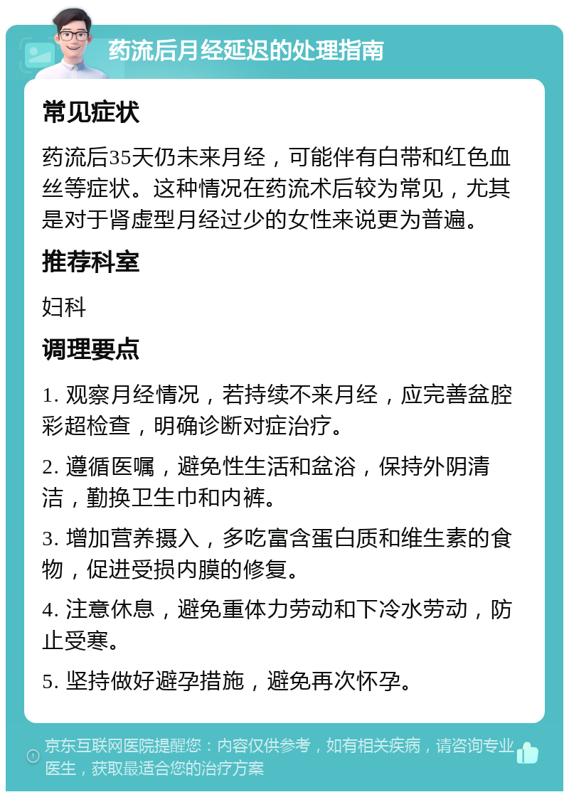 药流后月经延迟的处理指南 常见症状 药流后35天仍未来月经，可能伴有白带和红色血丝等症状。这种情况在药流术后较为常见，尤其是对于肾虚型月经过少的女性来说更为普遍。 推荐科室 妇科 调理要点 1. 观察月经情况，若持续不来月经，应完善盆腔彩超检查，明确诊断对症治疗。 2. 遵循医嘱，避免性生活和盆浴，保持外阴清洁，勤换卫生巾和内裤。 3. 增加营养摄入，多吃富含蛋白质和维生素的食物，促进受损内膜的修复。 4. 注意休息，避免重体力劳动和下冷水劳动，防止受寒。 5. 坚持做好避孕措施，避免再次怀孕。