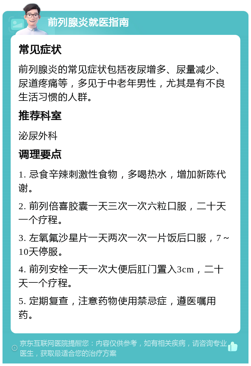 前列腺炎就医指南 常见症状 前列腺炎的常见症状包括夜尿增多、尿量减少、尿道疼痛等，多见于中老年男性，尤其是有不良生活习惯的人群。 推荐科室 泌尿外科 调理要点 1. 忌食辛辣刺激性食物，多喝热水，增加新陈代谢。 2. 前列倍喜胶囊一天三次一次六粒口服，二十天一个疗程。 3. 左氧氟沙星片一天两次一次一片饭后口服，7～10天停服。 4. 前列安栓一天一次大便后肛门置入3cm，二十天一个疗程。 5. 定期复查，注意药物使用禁忌症，遵医嘱用药。