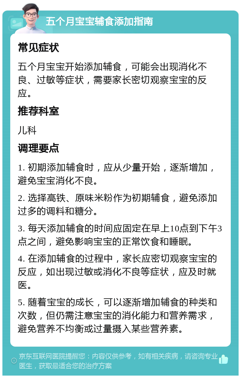 五个月宝宝辅食添加指南 常见症状 五个月宝宝开始添加辅食，可能会出现消化不良、过敏等症状，需要家长密切观察宝宝的反应。 推荐科室 儿科 调理要点 1. 初期添加辅食时，应从少量开始，逐渐增加，避免宝宝消化不良。 2. 选择高铁、原味米粉作为初期辅食，避免添加过多的调料和糖分。 3. 每天添加辅食的时间应固定在早上10点到下午3点之间，避免影响宝宝的正常饮食和睡眠。 4. 在添加辅食的过程中，家长应密切观察宝宝的反应，如出现过敏或消化不良等症状，应及时就医。 5. 随着宝宝的成长，可以逐渐增加辅食的种类和次数，但仍需注意宝宝的消化能力和营养需求，避免营养不均衡或过量摄入某些营养素。