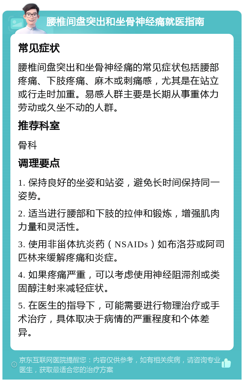 腰椎间盘突出和坐骨神经痛就医指南 常见症状 腰椎间盘突出和坐骨神经痛的常见症状包括腰部疼痛、下肢疼痛、麻木或刺痛感，尤其是在站立或行走时加重。易感人群主要是长期从事重体力劳动或久坐不动的人群。 推荐科室 骨科 调理要点 1. 保持良好的坐姿和站姿，避免长时间保持同一姿势。 2. 适当进行腰部和下肢的拉伸和锻炼，增强肌肉力量和灵活性。 3. 使用非甾体抗炎药（NSAIDs）如布洛芬或阿司匹林来缓解疼痛和炎症。 4. 如果疼痛严重，可以考虑使用神经阻滞剂或类固醇注射来减轻症状。 5. 在医生的指导下，可能需要进行物理治疗或手术治疗，具体取决于病情的严重程度和个体差异。