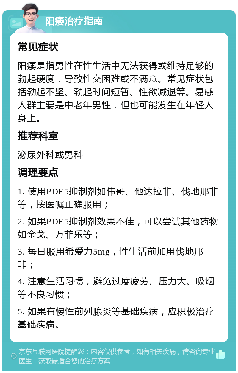 阳痿治疗指南 常见症状 阳痿是指男性在性生活中无法获得或维持足够的勃起硬度，导致性交困难或不满意。常见症状包括勃起不坚、勃起时间短暂、性欲减退等。易感人群主要是中老年男性，但也可能发生在年轻人身上。 推荐科室 泌尿外科或男科 调理要点 1. 使用PDE5抑制剂如伟哥、他达拉非、伐地那非等，按医嘱正确服用； 2. 如果PDE5抑制剂效果不佳，可以尝试其他药物如金戈、万菲乐等； 3. 每日服用希爱力5mg，性生活前加用伐地那非； 4. 注意生活习惯，避免过度疲劳、压力大、吸烟等不良习惯； 5. 如果有慢性前列腺炎等基础疾病，应积极治疗基础疾病。