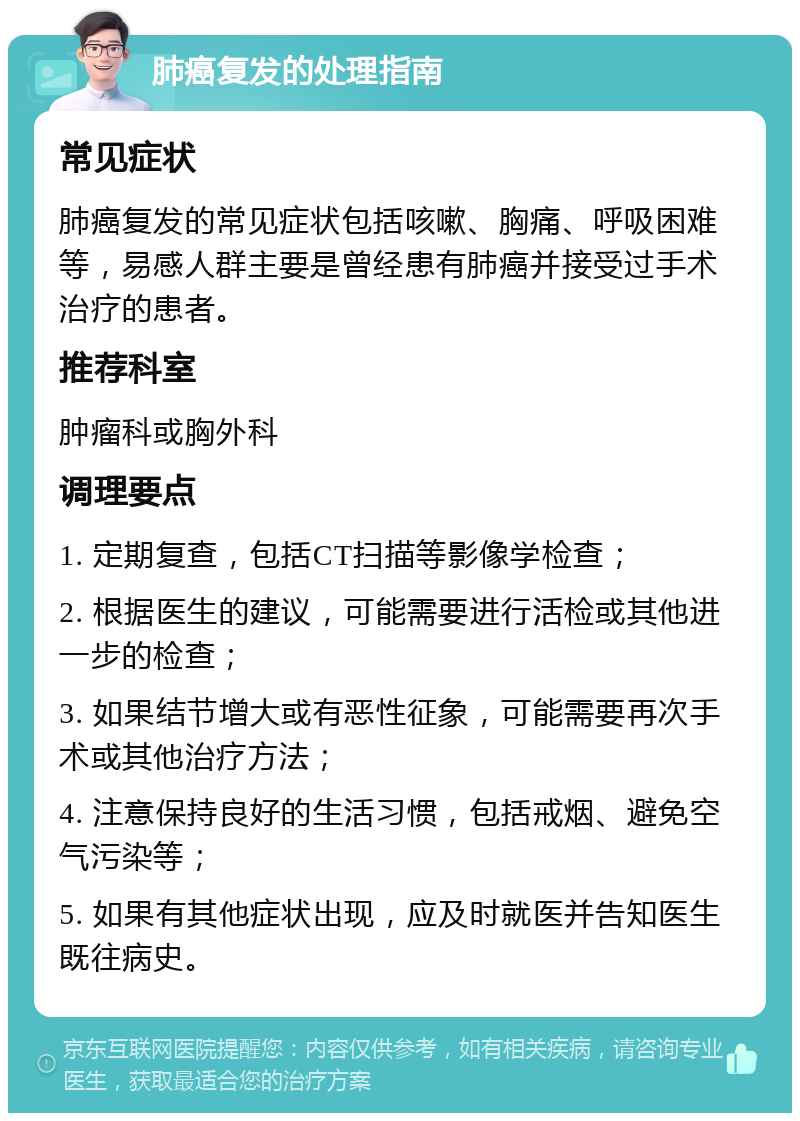 肺癌复发的处理指南 常见症状 肺癌复发的常见症状包括咳嗽、胸痛、呼吸困难等，易感人群主要是曾经患有肺癌并接受过手术治疗的患者。 推荐科室 肿瘤科或胸外科 调理要点 1. 定期复查，包括CT扫描等影像学检查； 2. 根据医生的建议，可能需要进行活检或其他进一步的检查； 3. 如果结节增大或有恶性征象，可能需要再次手术或其他治疗方法； 4. 注意保持良好的生活习惯，包括戒烟、避免空气污染等； 5. 如果有其他症状出现，应及时就医并告知医生既往病史。