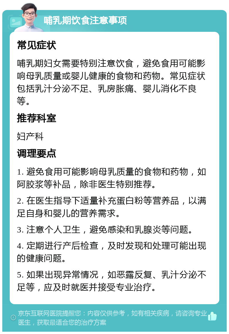 哺乳期饮食注意事项 常见症状 哺乳期妇女需要特别注意饮食，避免食用可能影响母乳质量或婴儿健康的食物和药物。常见症状包括乳汁分泌不足、乳房胀痛、婴儿消化不良等。 推荐科室 妇产科 调理要点 1. 避免食用可能影响母乳质量的食物和药物，如阿胶浆等补品，除非医生特别推荐。 2. 在医生指导下适量补充蛋白粉等营养品，以满足自身和婴儿的营养需求。 3. 注意个人卫生，避免感染和乳腺炎等问题。 4. 定期进行产后检查，及时发现和处理可能出现的健康问题。 5. 如果出现异常情况，如恶露反复、乳汁分泌不足等，应及时就医并接受专业治疗。