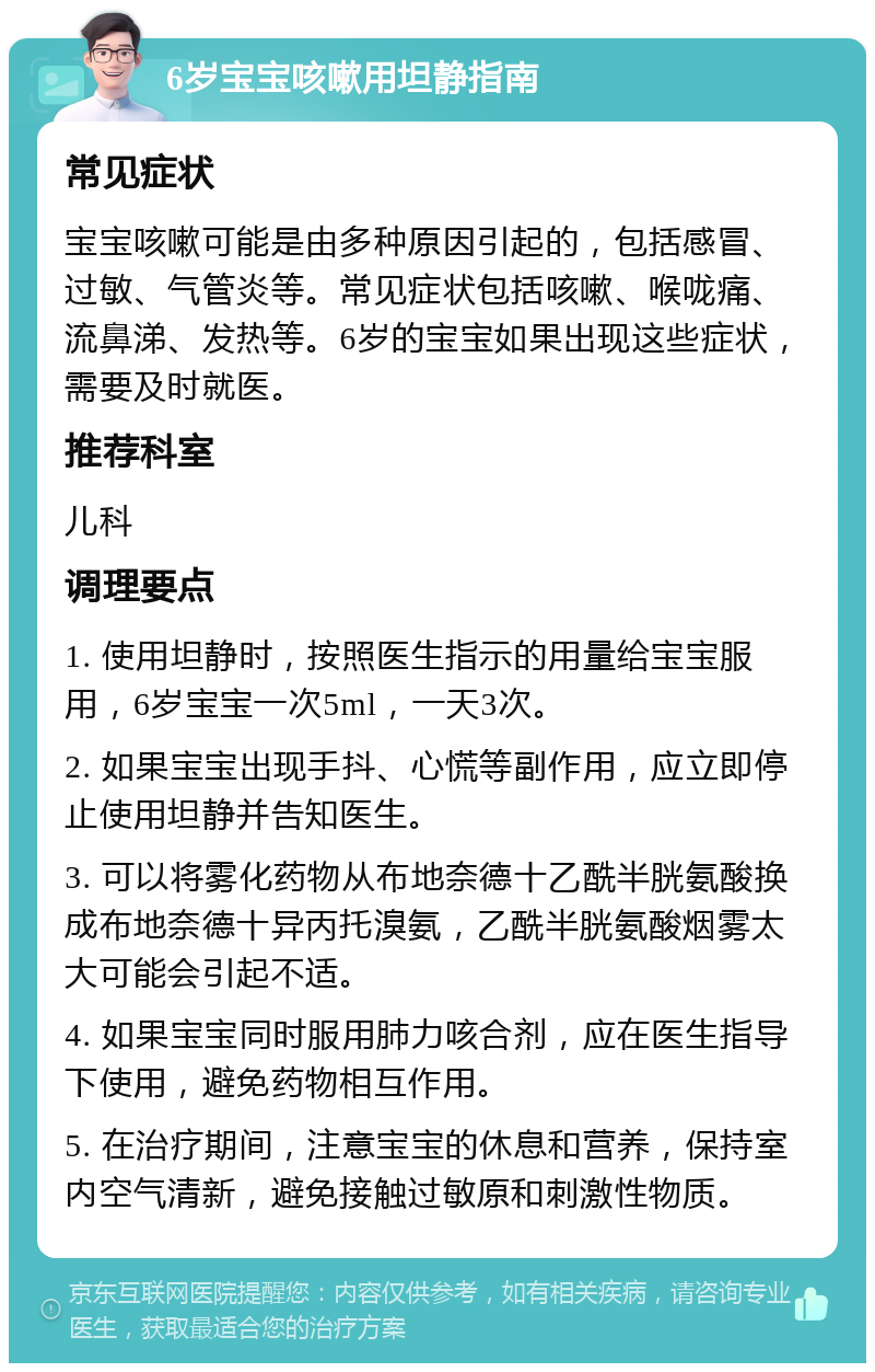 6岁宝宝咳嗽用坦静指南 常见症状 宝宝咳嗽可能是由多种原因引起的，包括感冒、过敏、气管炎等。常见症状包括咳嗽、喉咙痛、流鼻涕、发热等。6岁的宝宝如果出现这些症状，需要及时就医。 推荐科室 儿科 调理要点 1. 使用坦静时，按照医生指示的用量给宝宝服用，6岁宝宝一次5ml，一天3次。 2. 如果宝宝出现手抖、心慌等副作用，应立即停止使用坦静并告知医生。 3. 可以将雾化药物从布地奈德十乙酰半胱氨酸换成布地奈德十异丙托溴氨，乙酰半胱氨酸烟雾太大可能会引起不适。 4. 如果宝宝同时服用肺力咳合剂，应在医生指导下使用，避免药物相互作用。 5. 在治疗期间，注意宝宝的休息和营养，保持室内空气清新，避免接触过敏原和刺激性物质。