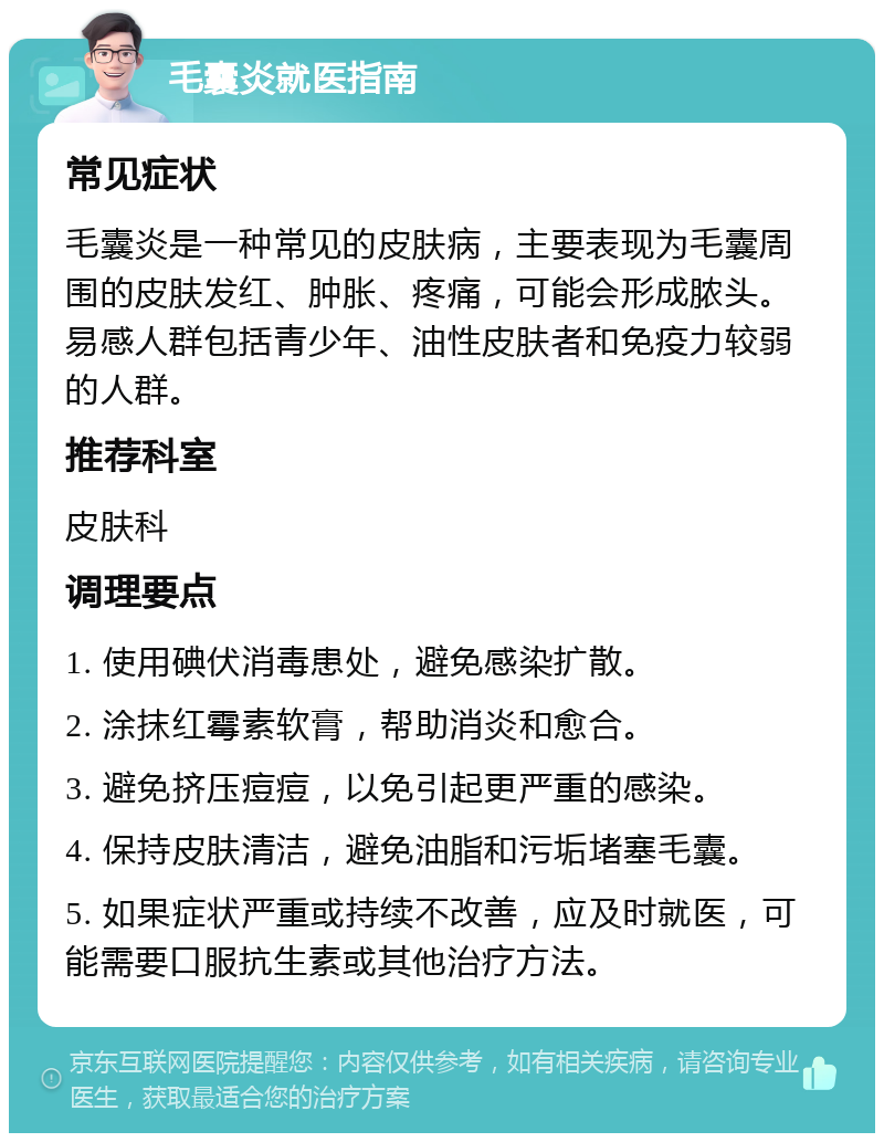 毛囊炎就医指南 常见症状 毛囊炎是一种常见的皮肤病，主要表现为毛囊周围的皮肤发红、肿胀、疼痛，可能会形成脓头。易感人群包括青少年、油性皮肤者和免疫力较弱的人群。 推荐科室 皮肤科 调理要点 1. 使用碘伏消毒患处，避免感染扩散。 2. 涂抹红霉素软膏，帮助消炎和愈合。 3. 避免挤压痘痘，以免引起更严重的感染。 4. 保持皮肤清洁，避免油脂和污垢堵塞毛囊。 5. 如果症状严重或持续不改善，应及时就医，可能需要口服抗生素或其他治疗方法。