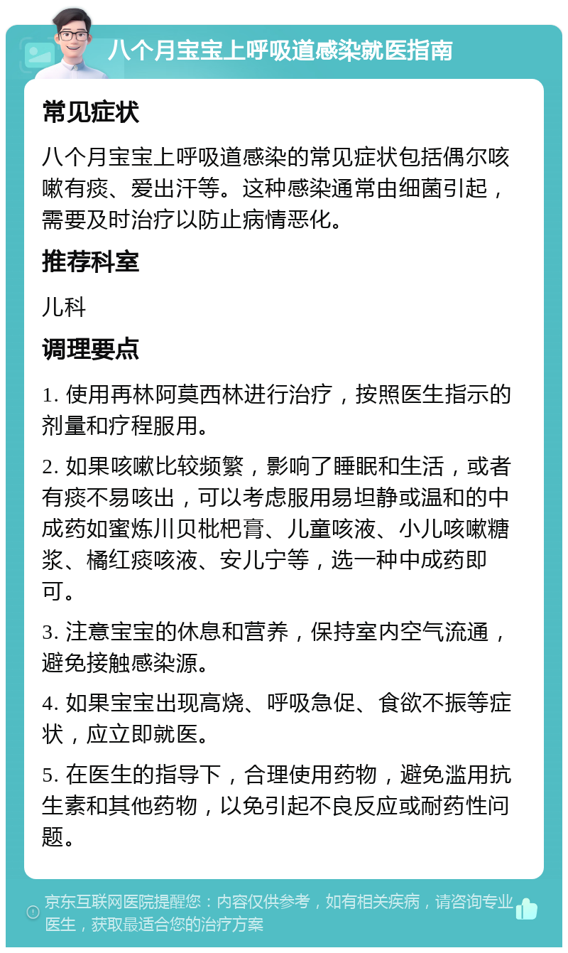 八个月宝宝上呼吸道感染就医指南 常见症状 八个月宝宝上呼吸道感染的常见症状包括偶尔咳嗽有痰、爱出汗等。这种感染通常由细菌引起，需要及时治疗以防止病情恶化。 推荐科室 儿科 调理要点 1. 使用再林阿莫西林进行治疗，按照医生指示的剂量和疗程服用。 2. 如果咳嗽比较频繁，影响了睡眠和生活，或者有痰不易咳出，可以考虑服用易坦静或温和的中成药如蜜炼川贝枇杷膏、儿童咳液、小儿咳嗽糖浆、橘红痰咳液、安儿宁等，选一种中成药即可。 3. 注意宝宝的休息和营养，保持室内空气流通，避免接触感染源。 4. 如果宝宝出现高烧、呼吸急促、食欲不振等症状，应立即就医。 5. 在医生的指导下，合理使用药物，避免滥用抗生素和其他药物，以免引起不良反应或耐药性问题。