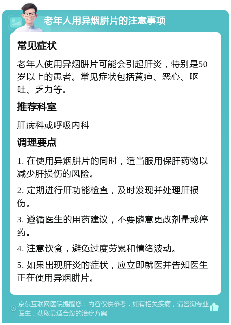 老年人用异烟肼片的注意事项 常见症状 老年人使用异烟肼片可能会引起肝炎，特别是50岁以上的患者。常见症状包括黄疸、恶心、呕吐、乏力等。 推荐科室 肝病科或呼吸内科 调理要点 1. 在使用异烟肼片的同时，适当服用保肝药物以减少肝损伤的风险。 2. 定期进行肝功能检查，及时发现并处理肝损伤。 3. 遵循医生的用药建议，不要随意更改剂量或停药。 4. 注意饮食，避免过度劳累和情绪波动。 5. 如果出现肝炎的症状，应立即就医并告知医生正在使用异烟肼片。