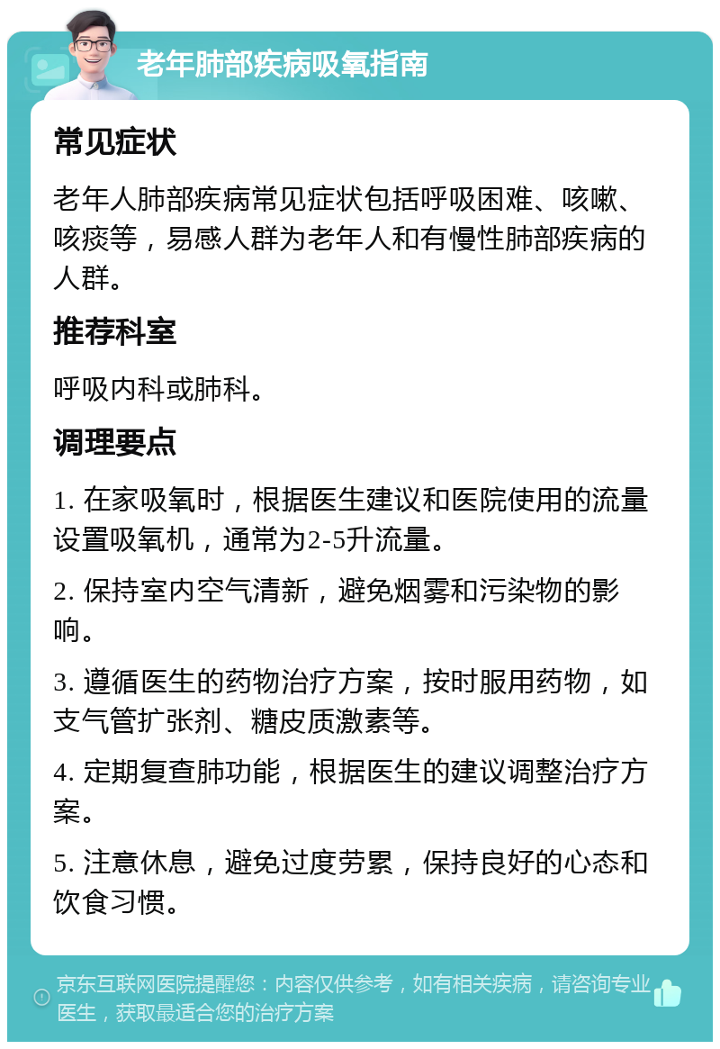 老年肺部疾病吸氧指南 常见症状 老年人肺部疾病常见症状包括呼吸困难、咳嗽、咳痰等，易感人群为老年人和有慢性肺部疾病的人群。 推荐科室 呼吸内科或肺科。 调理要点 1. 在家吸氧时，根据医生建议和医院使用的流量设置吸氧机，通常为2-5升流量。 2. 保持室内空气清新，避免烟雾和污染物的影响。 3. 遵循医生的药物治疗方案，按时服用药物，如支气管扩张剂、糖皮质激素等。 4. 定期复查肺功能，根据医生的建议调整治疗方案。 5. 注意休息，避免过度劳累，保持良好的心态和饮食习惯。