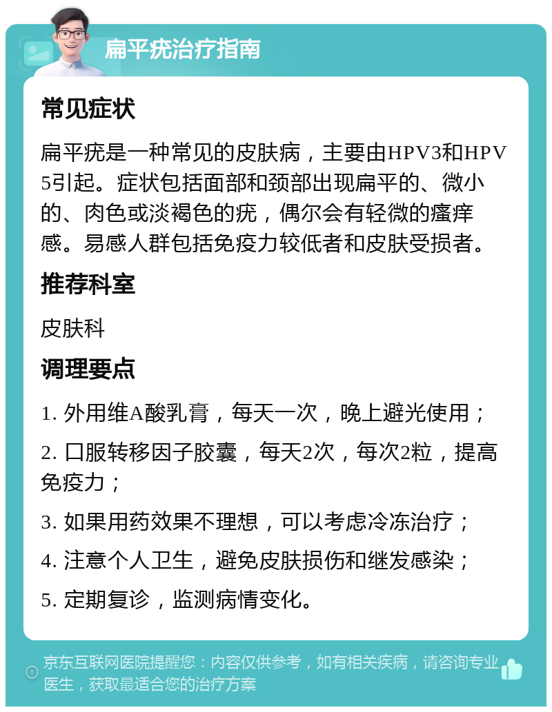 扁平疣治疗指南 常见症状 扁平疣是一种常见的皮肤病，主要由HPV3和HPV5引起。症状包括面部和颈部出现扁平的、微小的、肉色或淡褐色的疣，偶尔会有轻微的瘙痒感。易感人群包括免疫力较低者和皮肤受损者。 推荐科室 皮肤科 调理要点 1. 外用维A酸乳膏，每天一次，晚上避光使用； 2. 口服转移因子胶囊，每天2次，每次2粒，提高免疫力； 3. 如果用药效果不理想，可以考虑冷冻治疗； 4. 注意个人卫生，避免皮肤损伤和继发感染； 5. 定期复诊，监测病情变化。