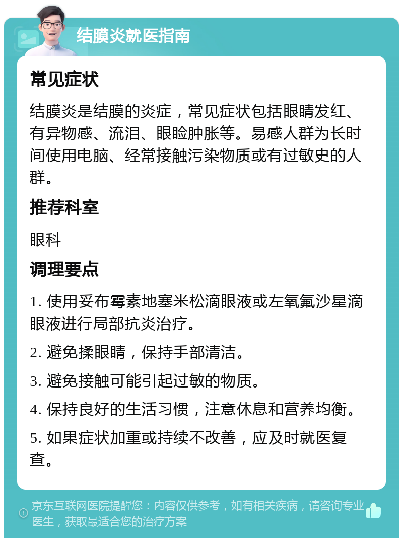 结膜炎就医指南 常见症状 结膜炎是结膜的炎症，常见症状包括眼睛发红、有异物感、流泪、眼睑肿胀等。易感人群为长时间使用电脑、经常接触污染物质或有过敏史的人群。 推荐科室 眼科 调理要点 1. 使用妥布霉素地塞米松滴眼液或左氧氟沙星滴眼液进行局部抗炎治疗。 2. 避免揉眼睛，保持手部清洁。 3. 避免接触可能引起过敏的物质。 4. 保持良好的生活习惯，注意休息和营养均衡。 5. 如果症状加重或持续不改善，应及时就医复查。