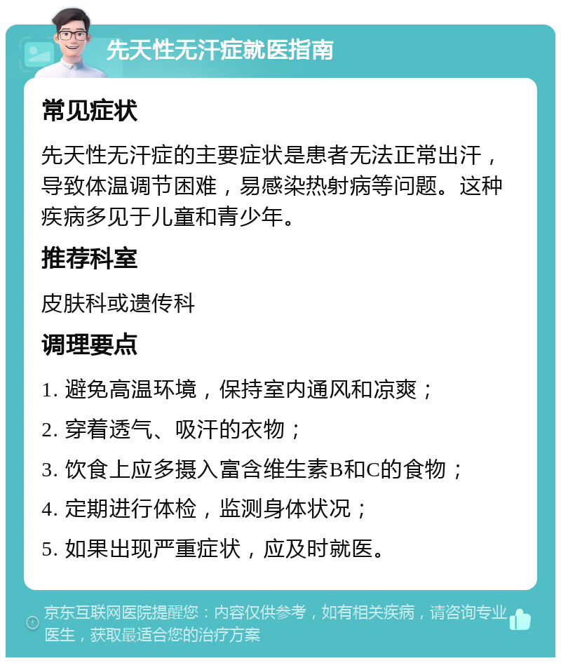 先天性无汗症就医指南 常见症状 先天性无汗症的主要症状是患者无法正常出汗，导致体温调节困难，易感染热射病等问题。这种疾病多见于儿童和青少年。 推荐科室 皮肤科或遗传科 调理要点 1. 避免高温环境，保持室内通风和凉爽； 2. 穿着透气、吸汗的衣物； 3. 饮食上应多摄入富含维生素B和C的食物； 4. 定期进行体检，监测身体状况； 5. 如果出现严重症状，应及时就医。