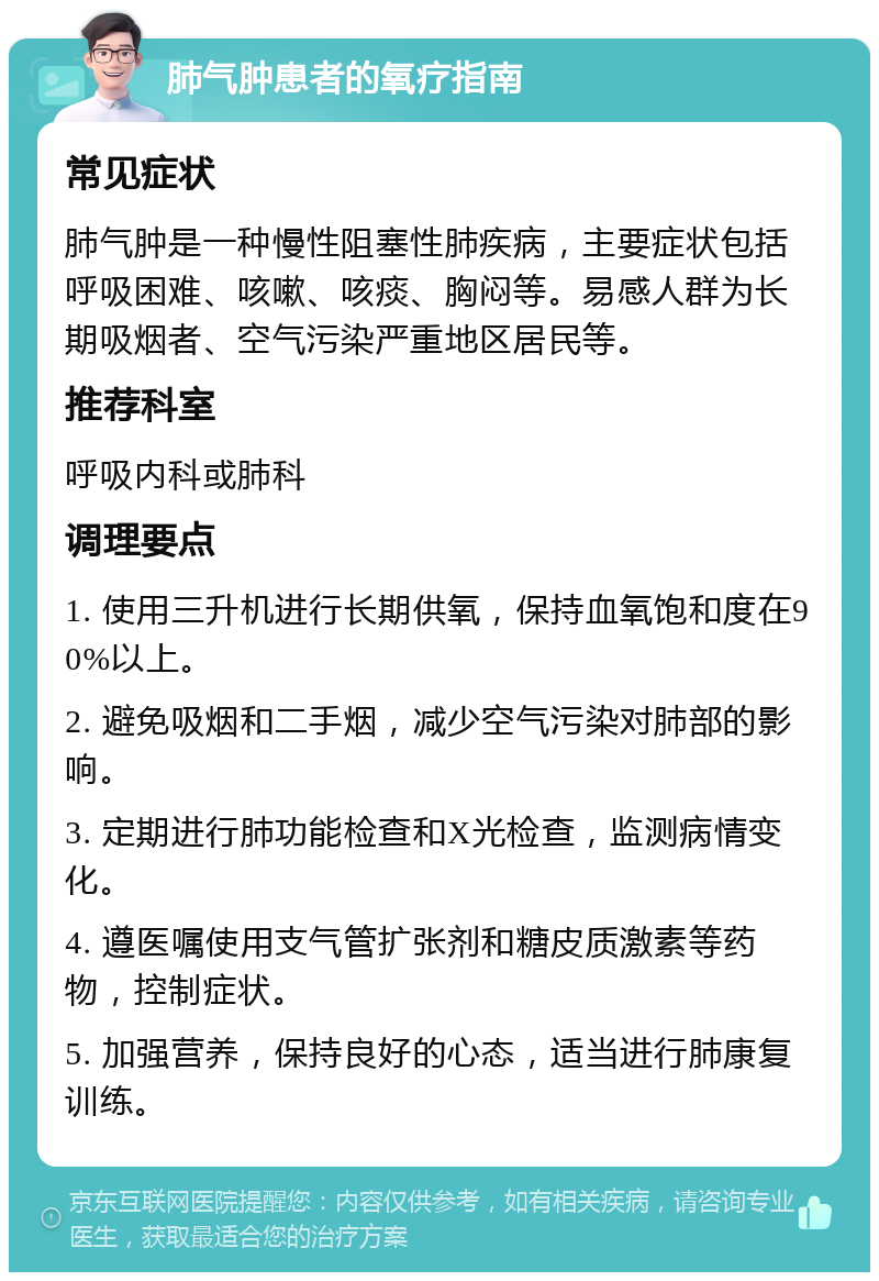 肺气肿患者的氧疗指南 常见症状 肺气肿是一种慢性阻塞性肺疾病，主要症状包括呼吸困难、咳嗽、咳痰、胸闷等。易感人群为长期吸烟者、空气污染严重地区居民等。 推荐科室 呼吸内科或肺科 调理要点 1. 使用三升机进行长期供氧，保持血氧饱和度在90%以上。 2. 避免吸烟和二手烟，减少空气污染对肺部的影响。 3. 定期进行肺功能检查和X光检查，监测病情变化。 4. 遵医嘱使用支气管扩张剂和糖皮质激素等药物，控制症状。 5. 加强营养，保持良好的心态，适当进行肺康复训练。