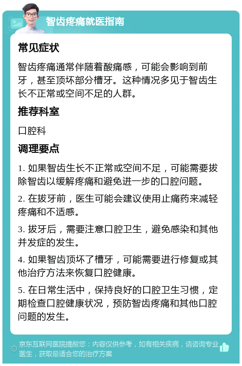 智齿疼痛就医指南 常见症状 智齿疼痛通常伴随着酸痛感，可能会影响到前牙，甚至顶坏部分槽牙。这种情况多见于智齿生长不正常或空间不足的人群。 推荐科室 口腔科 调理要点 1. 如果智齿生长不正常或空间不足，可能需要拔除智齿以缓解疼痛和避免进一步的口腔问题。 2. 在拔牙前，医生可能会建议使用止痛药来减轻疼痛和不适感。 3. 拔牙后，需要注意口腔卫生，避免感染和其他并发症的发生。 4. 如果智齿顶坏了槽牙，可能需要进行修复或其他治疗方法来恢复口腔健康。 5. 在日常生活中，保持良好的口腔卫生习惯，定期检查口腔健康状况，预防智齿疼痛和其他口腔问题的发生。