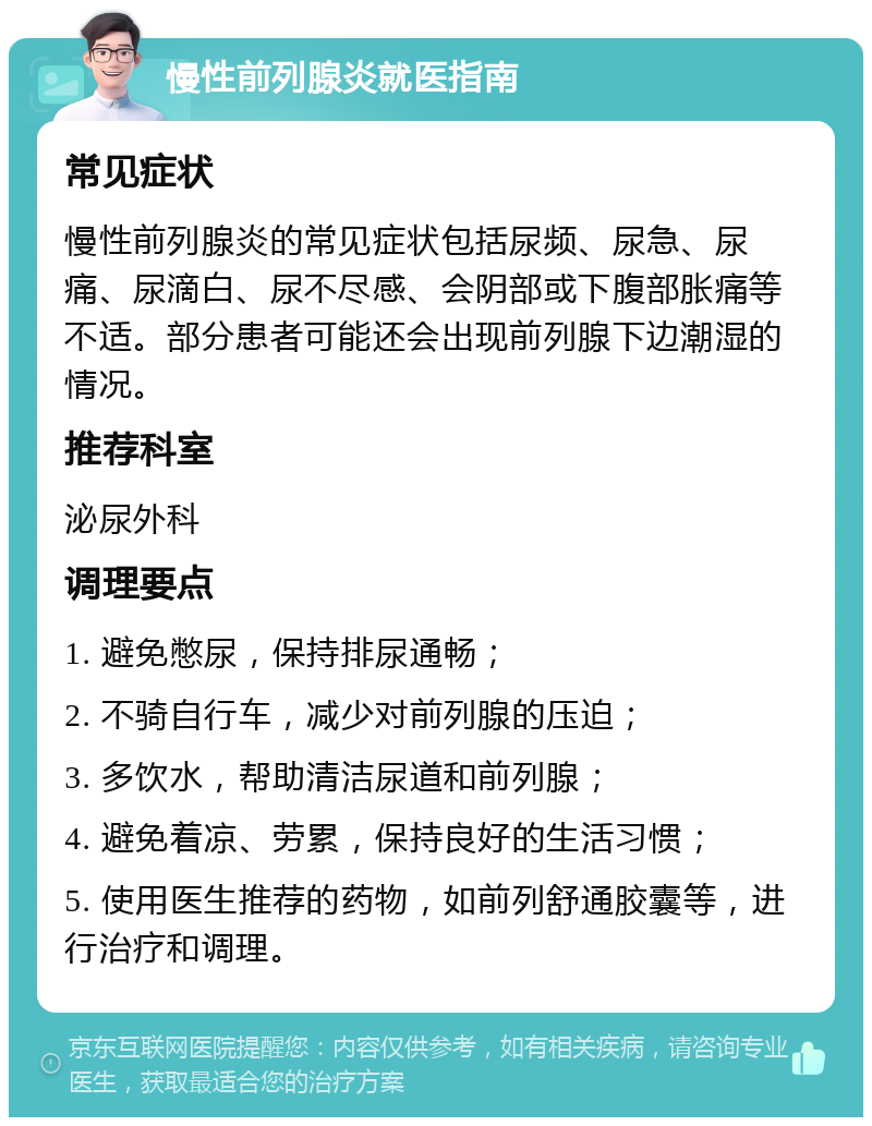 慢性前列腺炎就医指南 常见症状 慢性前列腺炎的常见症状包括尿频、尿急、尿痛、尿滴白、尿不尽感、会阴部或下腹部胀痛等不适。部分患者可能还会出现前列腺下边潮湿的情况。 推荐科室 泌尿外科 调理要点 1. 避免憋尿，保持排尿通畅； 2. 不骑自行车，减少对前列腺的压迫； 3. 多饮水，帮助清洁尿道和前列腺； 4. 避免着凉、劳累，保持良好的生活习惯； 5. 使用医生推荐的药物，如前列舒通胶囊等，进行治疗和调理。