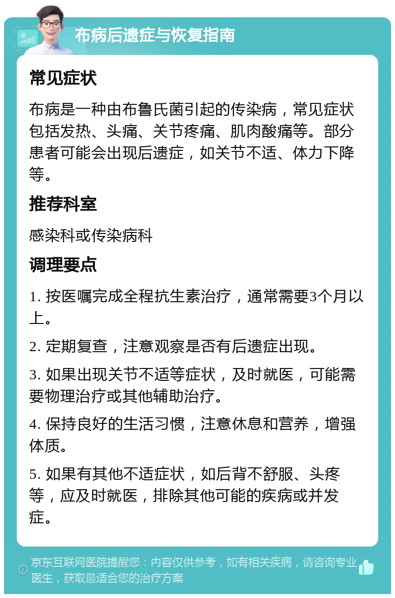 布病后遗症与恢复指南 常见症状 布病是一种由布鲁氏菌引起的传染病，常见症状包括发热、头痛、关节疼痛、肌肉酸痛等。部分患者可能会出现后遗症，如关节不适、体力下降等。 推荐科室 感染科或传染病科 调理要点 1. 按医嘱完成全程抗生素治疗，通常需要3个月以上。 2. 定期复查，注意观察是否有后遗症出现。 3. 如果出现关节不适等症状，及时就医，可能需要物理治疗或其他辅助治疗。 4. 保持良好的生活习惯，注意休息和营养，增强体质。 5. 如果有其他不适症状，如后背不舒服、头疼等，应及时就医，排除其他可能的疾病或并发症。