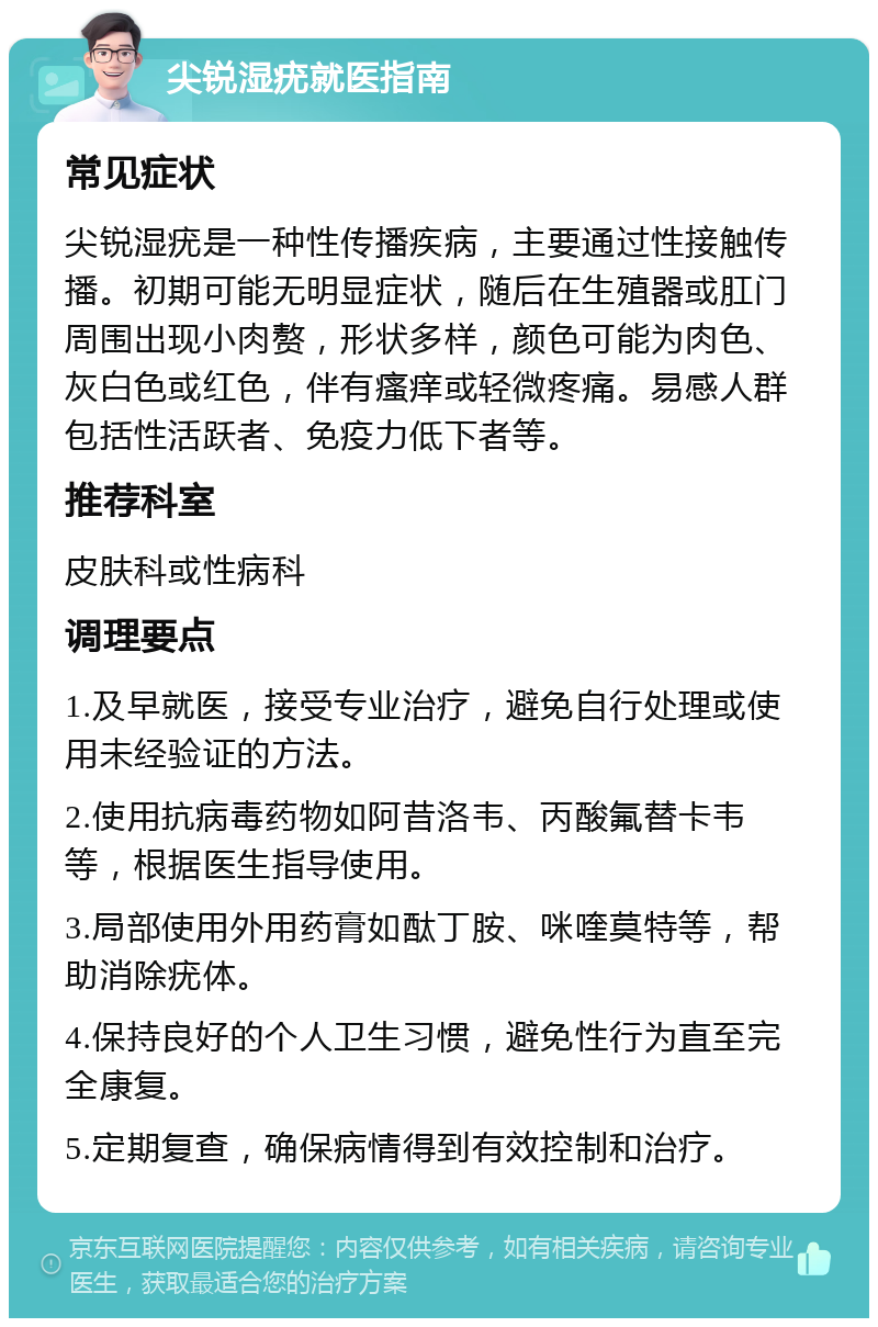 尖锐湿疣就医指南 常见症状 尖锐湿疣是一种性传播疾病，主要通过性接触传播。初期可能无明显症状，随后在生殖器或肛门周围出现小肉赘，形状多样，颜色可能为肉色、灰白色或红色，伴有瘙痒或轻微疼痛。易感人群包括性活跃者、免疫力低下者等。 推荐科室 皮肤科或性病科 调理要点 1.及早就医，接受专业治疗，避免自行处理或使用未经验证的方法。 2.使用抗病毒药物如阿昔洛韦、丙酸氟替卡韦等，根据医生指导使用。 3.局部使用外用药膏如酞丁胺、咪喹莫特等，帮助消除疣体。 4.保持良好的个人卫生习惯，避免性行为直至完全康复。 5.定期复查，确保病情得到有效控制和治疗。