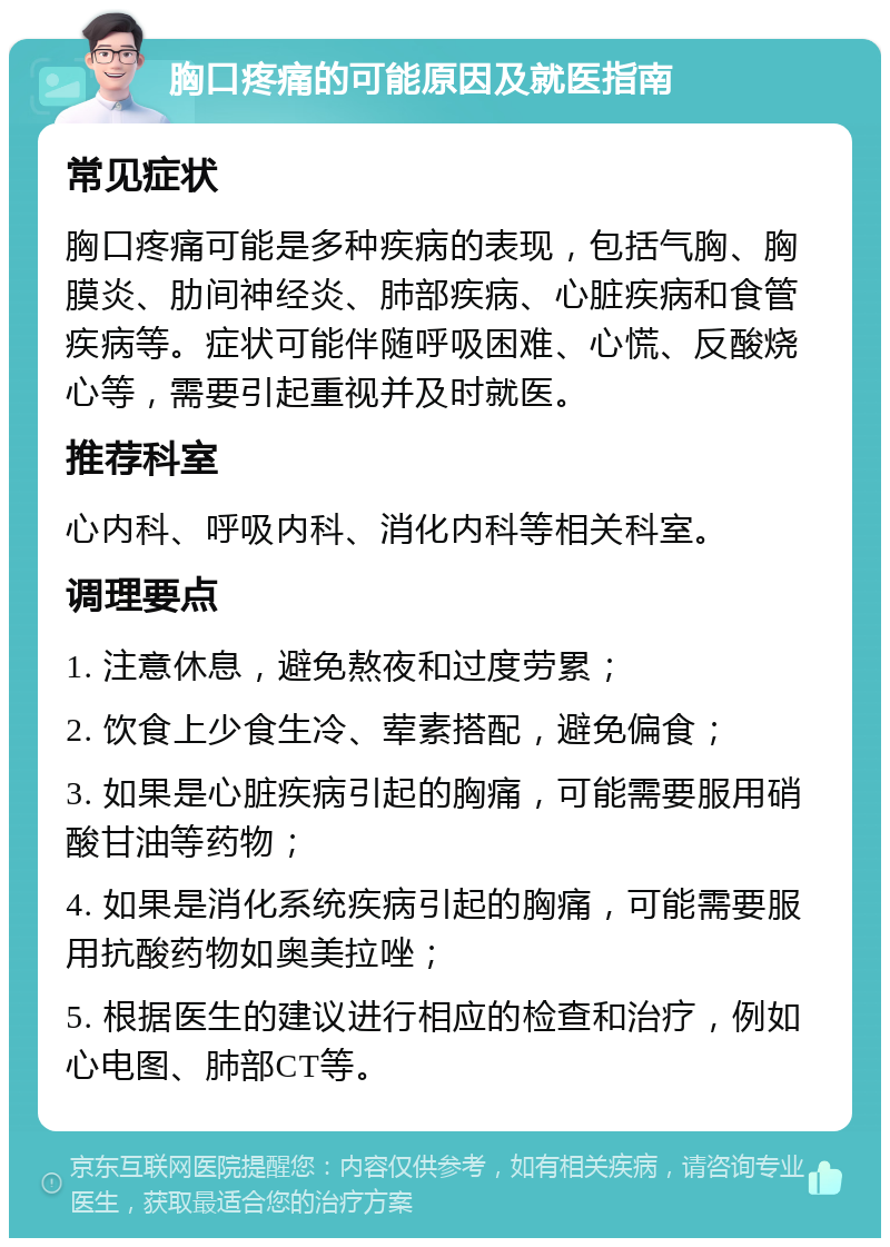 胸口疼痛的可能原因及就医指南 常见症状 胸口疼痛可能是多种疾病的表现，包括气胸、胸膜炎、肋间神经炎、肺部疾病、心脏疾病和食管疾病等。症状可能伴随呼吸困难、心慌、反酸烧心等，需要引起重视并及时就医。 推荐科室 心内科、呼吸内科、消化内科等相关科室。 调理要点 1. 注意休息，避免熬夜和过度劳累； 2. 饮食上少食生冷、荤素搭配，避免偏食； 3. 如果是心脏疾病引起的胸痛，可能需要服用硝酸甘油等药物； 4. 如果是消化系统疾病引起的胸痛，可能需要服用抗酸药物如奥美拉唑； 5. 根据医生的建议进行相应的检查和治疗，例如心电图、肺部CT等。