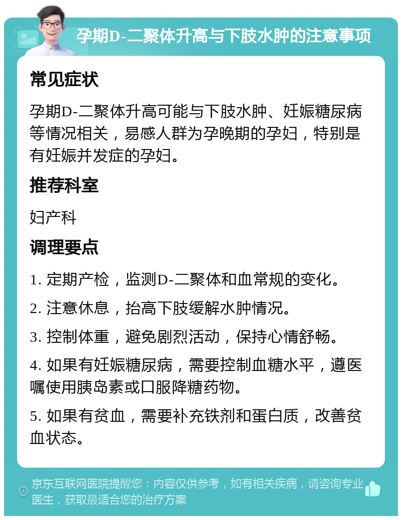 孕期D-二聚体升高与下肢水肿的注意事项 常见症状 孕期D-二聚体升高可能与下肢水肿、妊娠糖尿病等情况相关，易感人群为孕晚期的孕妇，特别是有妊娠并发症的孕妇。 推荐科室 妇产科 调理要点 1. 定期产检，监测D-二聚体和血常规的变化。 2. 注意休息，抬高下肢缓解水肿情况。 3. 控制体重，避免剧烈活动，保持心情舒畅。 4. 如果有妊娠糖尿病，需要控制血糖水平，遵医嘱使用胰岛素或口服降糖药物。 5. 如果有贫血，需要补充铁剂和蛋白质，改善贫血状态。