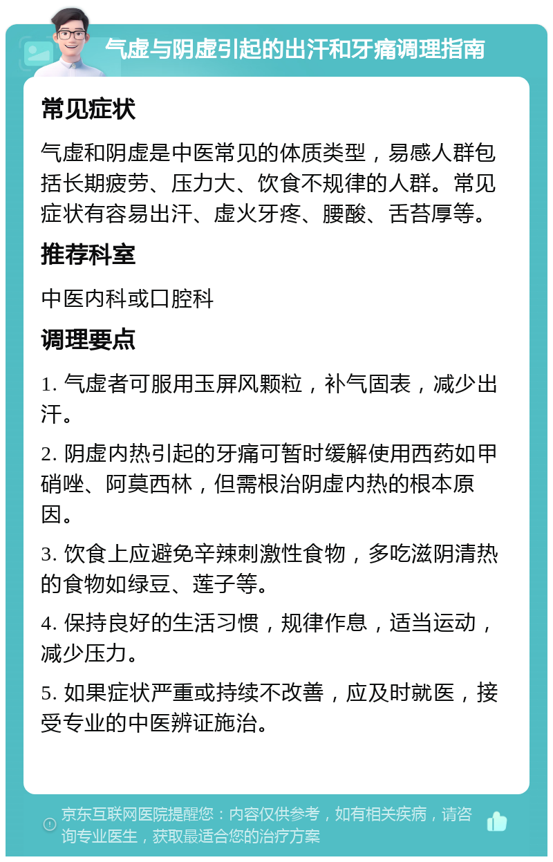 气虚与阴虚引起的出汗和牙痛调理指南 常见症状 气虚和阴虚是中医常见的体质类型，易感人群包括长期疲劳、压力大、饮食不规律的人群。常见症状有容易出汗、虚火牙疼、腰酸、舌苔厚等。 推荐科室 中医内科或口腔科 调理要点 1. 气虚者可服用玉屏风颗粒，补气固表，减少出汗。 2. 阴虚内热引起的牙痛可暂时缓解使用西药如甲硝唑、阿莫西林，但需根治阴虚内热的根本原因。 3. 饮食上应避免辛辣刺激性食物，多吃滋阴清热的食物如绿豆、莲子等。 4. 保持良好的生活习惯，规律作息，适当运动，减少压力。 5. 如果症状严重或持续不改善，应及时就医，接受专业的中医辨证施治。