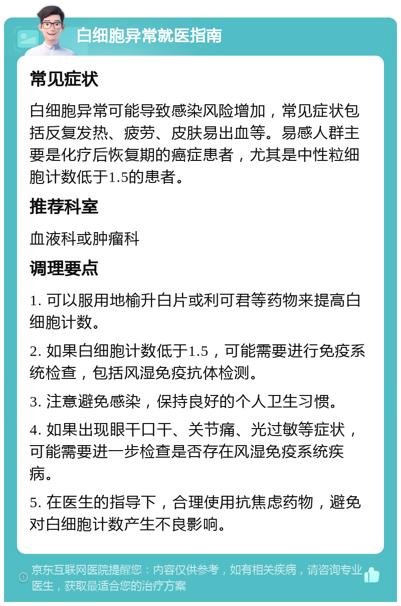 白细胞异常就医指南 常见症状 白细胞异常可能导致感染风险增加，常见症状包括反复发热、疲劳、皮肤易出血等。易感人群主要是化疗后恢复期的癌症患者，尤其是中性粒细胞计数低于1.5的患者。 推荐科室 血液科或肿瘤科 调理要点 1. 可以服用地榆升白片或利可君等药物来提高白细胞计数。 2. 如果白细胞计数低于1.5，可能需要进行免疫系统检查，包括风湿免疫抗体检测。 3. 注意避免感染，保持良好的个人卫生习惯。 4. 如果出现眼干口干、关节痛、光过敏等症状，可能需要进一步检查是否存在风湿免疫系统疾病。 5. 在医生的指导下，合理使用抗焦虑药物，避免对白细胞计数产生不良影响。