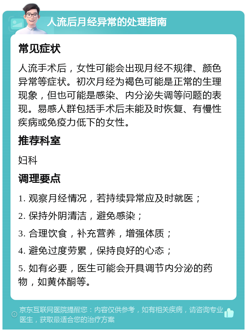 人流后月经异常的处理指南 常见症状 人流手术后，女性可能会出现月经不规律、颜色异常等症状。初次月经为褐色可能是正常的生理现象，但也可能是感染、内分泌失调等问题的表现。易感人群包括手术后未能及时恢复、有慢性疾病或免疫力低下的女性。 推荐科室 妇科 调理要点 1. 观察月经情况，若持续异常应及时就医； 2. 保持外阴清洁，避免感染； 3. 合理饮食，补充营养，增强体质； 4. 避免过度劳累，保持良好的心态； 5. 如有必要，医生可能会开具调节内分泌的药物，如黄体酮等。