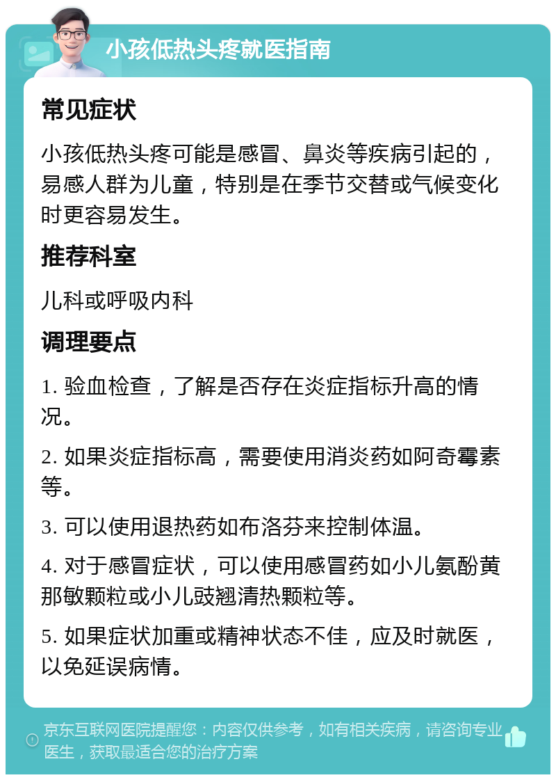 小孩低热头疼就医指南 常见症状 小孩低热头疼可能是感冒、鼻炎等疾病引起的，易感人群为儿童，特别是在季节交替或气候变化时更容易发生。 推荐科室 儿科或呼吸内科 调理要点 1. 验血检查，了解是否存在炎症指标升高的情况。 2. 如果炎症指标高，需要使用消炎药如阿奇霉素等。 3. 可以使用退热药如布洛芬来控制体温。 4. 对于感冒症状，可以使用感冒药如小儿氨酚黄那敏颗粒或小儿豉翘清热颗粒等。 5. 如果症状加重或精神状态不佳，应及时就医，以免延误病情。