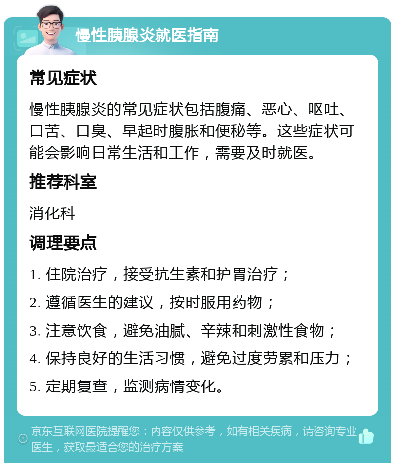 慢性胰腺炎就医指南 常见症状 慢性胰腺炎的常见症状包括腹痛、恶心、呕吐、口苦、口臭、早起时腹胀和便秘等。这些症状可能会影响日常生活和工作，需要及时就医。 推荐科室 消化科 调理要点 1. 住院治疗，接受抗生素和护胃治疗； 2. 遵循医生的建议，按时服用药物； 3. 注意饮食，避免油腻、辛辣和刺激性食物； 4. 保持良好的生活习惯，避免过度劳累和压力； 5. 定期复查，监测病情变化。