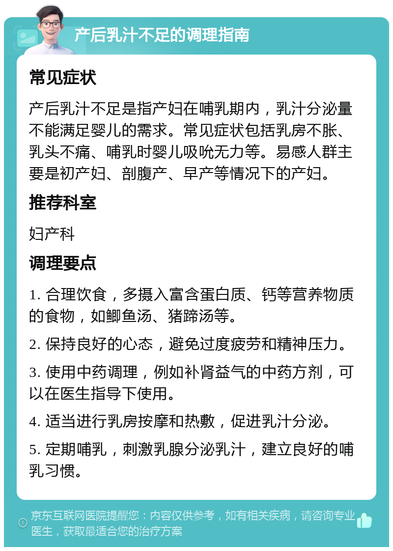 产后乳汁不足的调理指南 常见症状 产后乳汁不足是指产妇在哺乳期内，乳汁分泌量不能满足婴儿的需求。常见症状包括乳房不胀、乳头不痛、哺乳时婴儿吸吮无力等。易感人群主要是初产妇、剖腹产、早产等情况下的产妇。 推荐科室 妇产科 调理要点 1. 合理饮食，多摄入富含蛋白质、钙等营养物质的食物，如鲫鱼汤、猪蹄汤等。 2. 保持良好的心态，避免过度疲劳和精神压力。 3. 使用中药调理，例如补肾益气的中药方剂，可以在医生指导下使用。 4. 适当进行乳房按摩和热敷，促进乳汁分泌。 5. 定期哺乳，刺激乳腺分泌乳汁，建立良好的哺乳习惯。