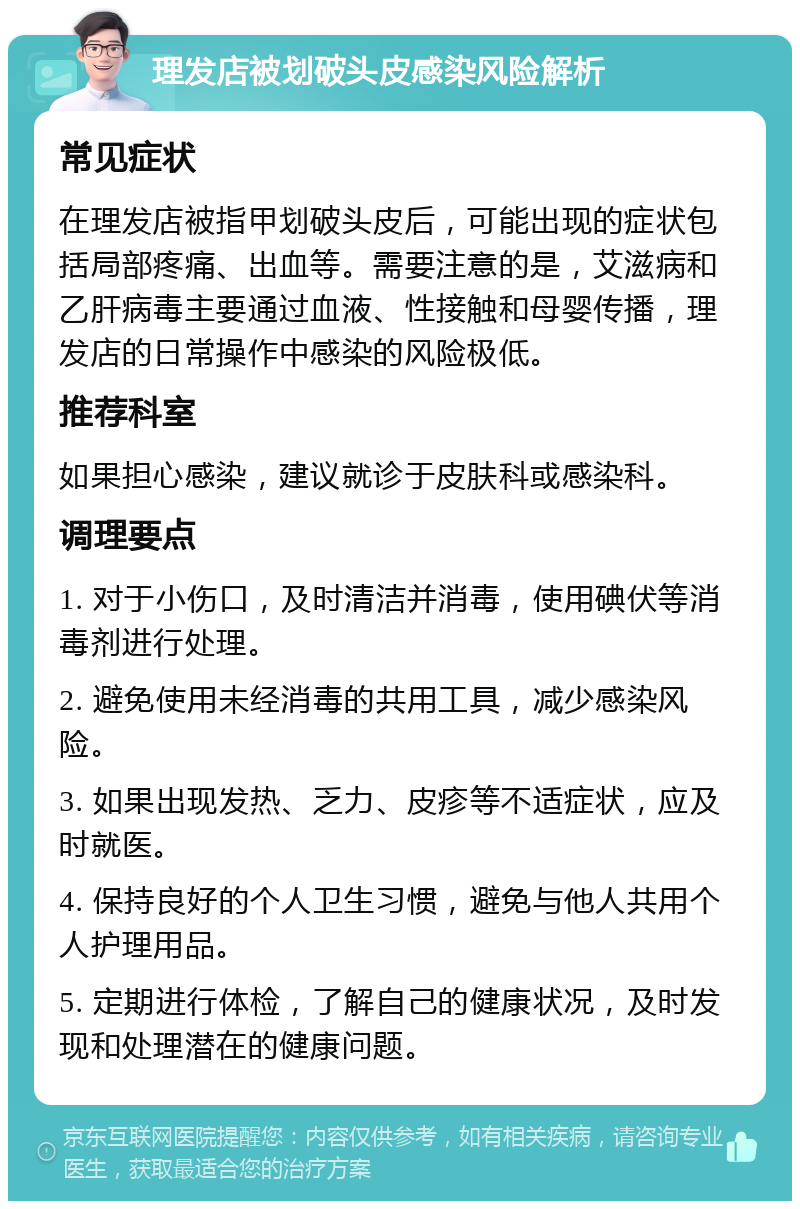 理发店被划破头皮感染风险解析 常见症状 在理发店被指甲划破头皮后，可能出现的症状包括局部疼痛、出血等。需要注意的是，艾滋病和乙肝病毒主要通过血液、性接触和母婴传播，理发店的日常操作中感染的风险极低。 推荐科室 如果担心感染，建议就诊于皮肤科或感染科。 调理要点 1. 对于小伤口，及时清洁并消毒，使用碘伏等消毒剂进行处理。 2. 避免使用未经消毒的共用工具，减少感染风险。 3. 如果出现发热、乏力、皮疹等不适症状，应及时就医。 4. 保持良好的个人卫生习惯，避免与他人共用个人护理用品。 5. 定期进行体检，了解自己的健康状况，及时发现和处理潜在的健康问题。