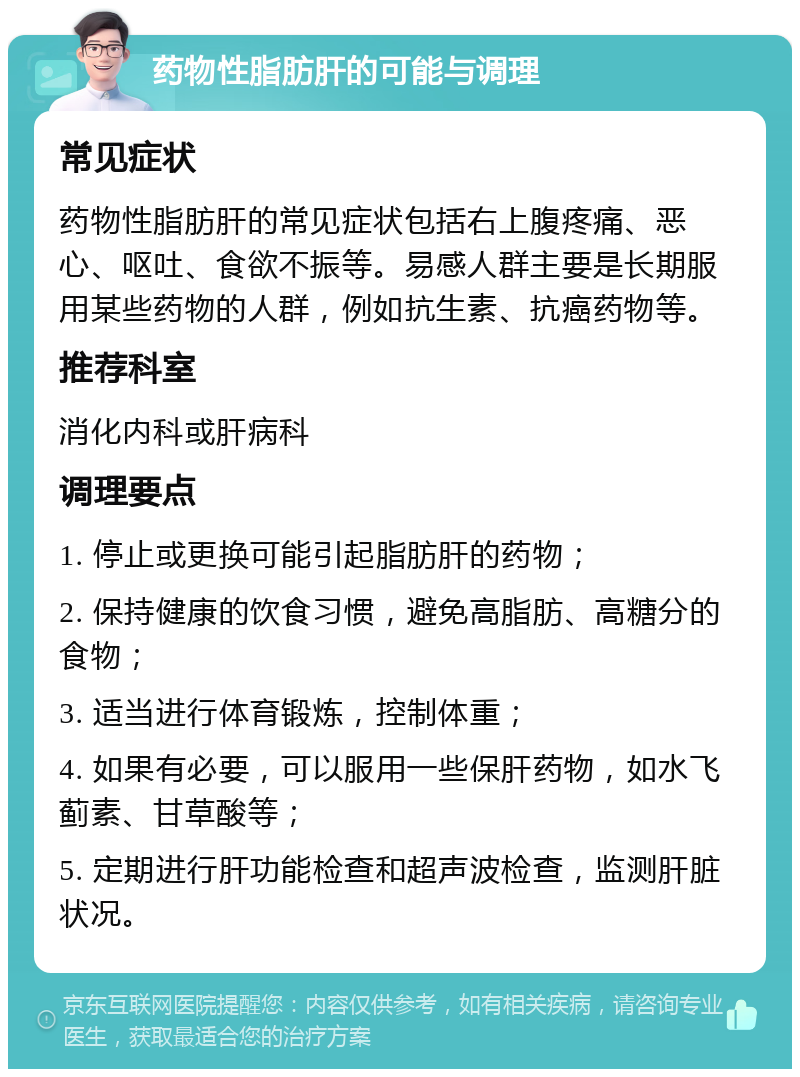 药物性脂肪肝的可能与调理 常见症状 药物性脂肪肝的常见症状包括右上腹疼痛、恶心、呕吐、食欲不振等。易感人群主要是长期服用某些药物的人群，例如抗生素、抗癌药物等。 推荐科室 消化内科或肝病科 调理要点 1. 停止或更换可能引起脂肪肝的药物； 2. 保持健康的饮食习惯，避免高脂肪、高糖分的食物； 3. 适当进行体育锻炼，控制体重； 4. 如果有必要，可以服用一些保肝药物，如水飞蓟素、甘草酸等； 5. 定期进行肝功能检查和超声波检查，监测肝脏状况。