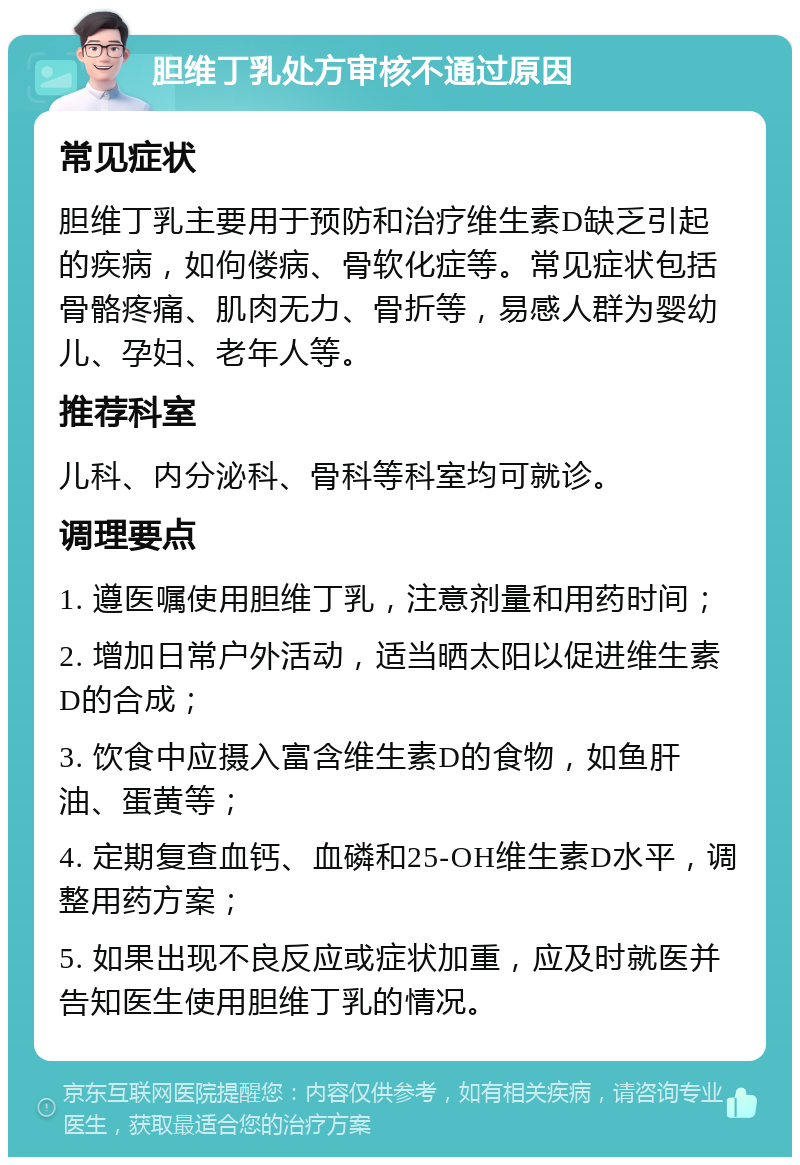 胆维丁乳处方审核不通过原因 常见症状 胆维丁乳主要用于预防和治疗维生素D缺乏引起的疾病，如佝偻病、骨软化症等。常见症状包括骨骼疼痛、肌肉无力、骨折等，易感人群为婴幼儿、孕妇、老年人等。 推荐科室 儿科、内分泌科、骨科等科室均可就诊。 调理要点 1. 遵医嘱使用胆维丁乳，注意剂量和用药时间； 2. 增加日常户外活动，适当晒太阳以促进维生素D的合成； 3. 饮食中应摄入富含维生素D的食物，如鱼肝油、蛋黄等； 4. 定期复查血钙、血磷和25-OH维生素D水平，调整用药方案； 5. 如果出现不良反应或症状加重，应及时就医并告知医生使用胆维丁乳的情况。