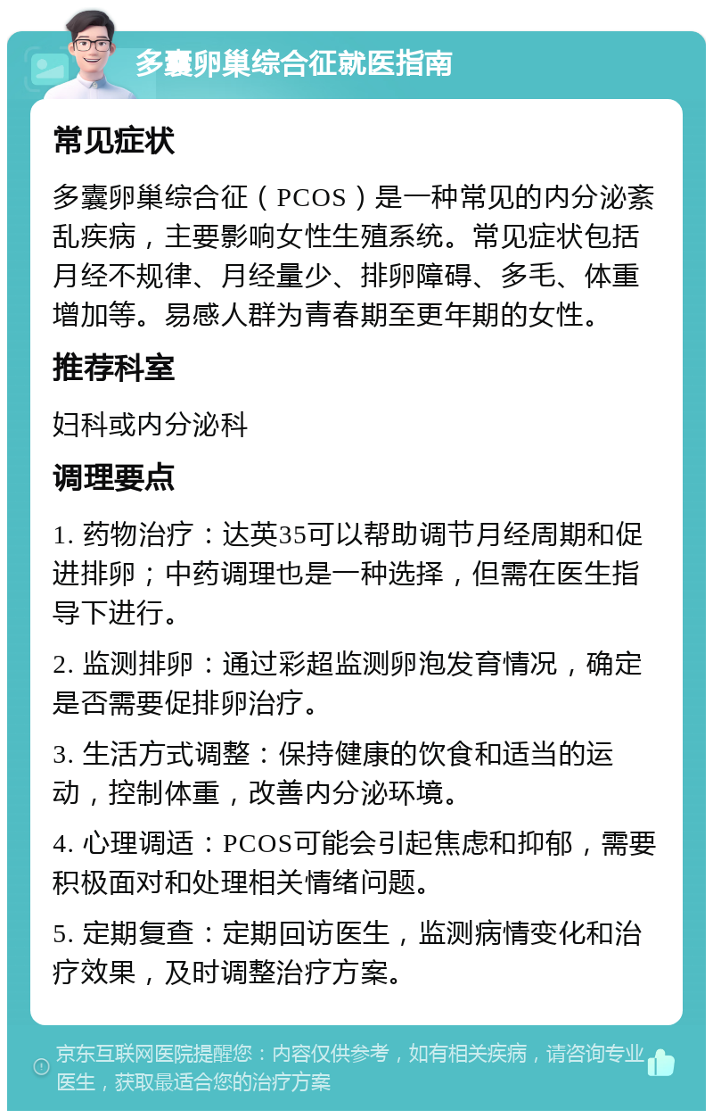 多囊卵巢综合征就医指南 常见症状 多囊卵巢综合征（PCOS）是一种常见的内分泌紊乱疾病，主要影响女性生殖系统。常见症状包括月经不规律、月经量少、排卵障碍、多毛、体重增加等。易感人群为青春期至更年期的女性。 推荐科室 妇科或内分泌科 调理要点 1. 药物治疗：达英35可以帮助调节月经周期和促进排卵；中药调理也是一种选择，但需在医生指导下进行。 2. 监测排卵：通过彩超监测卵泡发育情况，确定是否需要促排卵治疗。 3. 生活方式调整：保持健康的饮食和适当的运动，控制体重，改善内分泌环境。 4. 心理调适：PCOS可能会引起焦虑和抑郁，需要积极面对和处理相关情绪问题。 5. 定期复查：定期回访医生，监测病情变化和治疗效果，及时调整治疗方案。