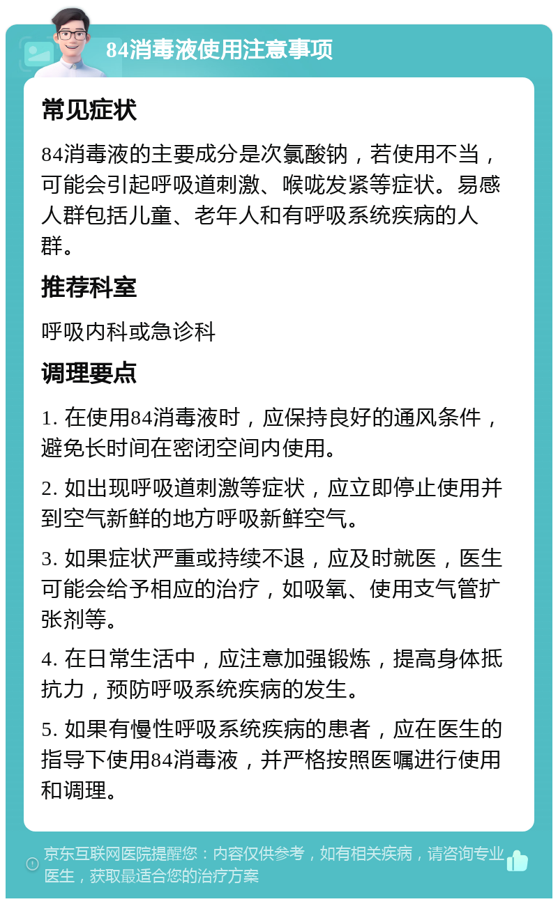 84消毒液使用注意事项 常见症状 84消毒液的主要成分是次氯酸钠，若使用不当，可能会引起呼吸道刺激、喉咙发紧等症状。易感人群包括儿童、老年人和有呼吸系统疾病的人群。 推荐科室 呼吸内科或急诊科 调理要点 1. 在使用84消毒液时，应保持良好的通风条件，避免长时间在密闭空间内使用。 2. 如出现呼吸道刺激等症状，应立即停止使用并到空气新鲜的地方呼吸新鲜空气。 3. 如果症状严重或持续不退，应及时就医，医生可能会给予相应的治疗，如吸氧、使用支气管扩张剂等。 4. 在日常生活中，应注意加强锻炼，提高身体抵抗力，预防呼吸系统疾病的发生。 5. 如果有慢性呼吸系统疾病的患者，应在医生的指导下使用84消毒液，并严格按照医嘱进行使用和调理。