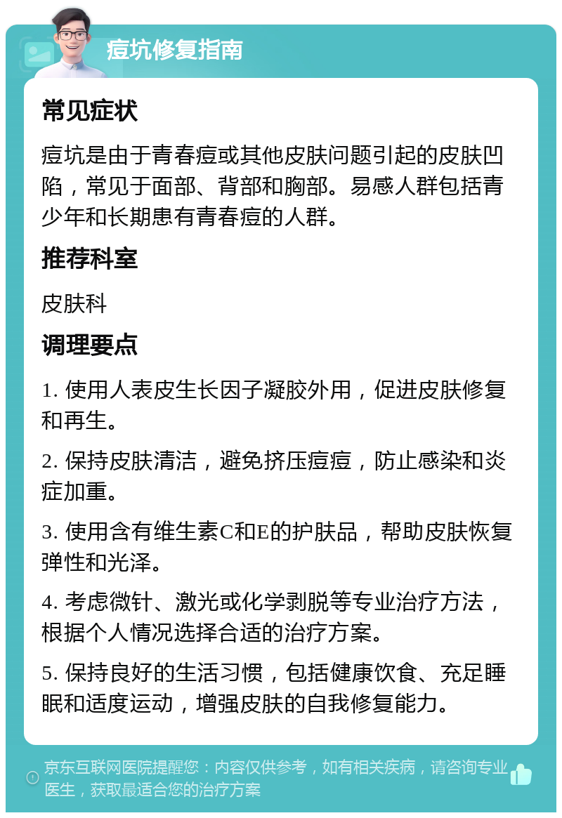 痘坑修复指南 常见症状 痘坑是由于青春痘或其他皮肤问题引起的皮肤凹陷，常见于面部、背部和胸部。易感人群包括青少年和长期患有青春痘的人群。 推荐科室 皮肤科 调理要点 1. 使用人表皮生长因子凝胶外用，促进皮肤修复和再生。 2. 保持皮肤清洁，避免挤压痘痘，防止感染和炎症加重。 3. 使用含有维生素C和E的护肤品，帮助皮肤恢复弹性和光泽。 4. 考虑微针、激光或化学剥脱等专业治疗方法，根据个人情况选择合适的治疗方案。 5. 保持良好的生活习惯，包括健康饮食、充足睡眠和适度运动，增强皮肤的自我修复能力。