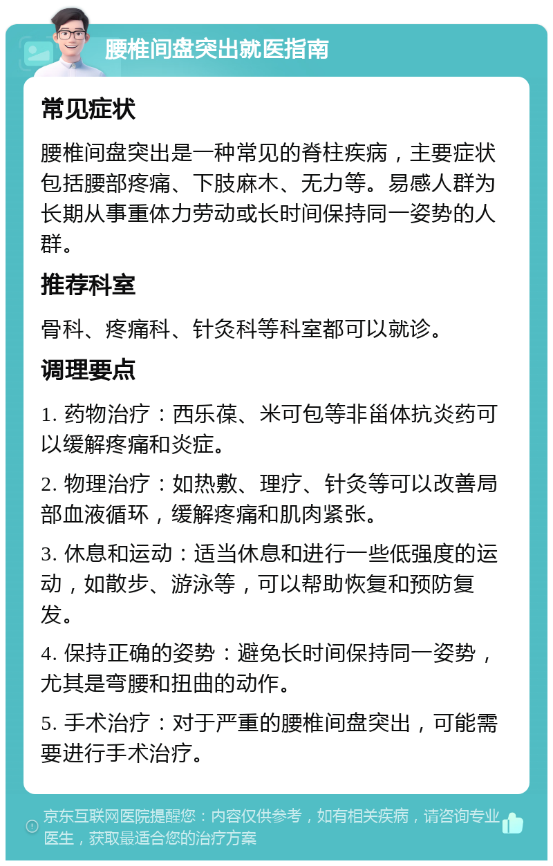 腰椎间盘突出就医指南 常见症状 腰椎间盘突出是一种常见的脊柱疾病，主要症状包括腰部疼痛、下肢麻木、无力等。易感人群为长期从事重体力劳动或长时间保持同一姿势的人群。 推荐科室 骨科、疼痛科、针灸科等科室都可以就诊。 调理要点 1. 药物治疗：西乐葆、米可包等非甾体抗炎药可以缓解疼痛和炎症。 2. 物理治疗：如热敷、理疗、针灸等可以改善局部血液循环，缓解疼痛和肌肉紧张。 3. 休息和运动：适当休息和进行一些低强度的运动，如散步、游泳等，可以帮助恢复和预防复发。 4. 保持正确的姿势：避免长时间保持同一姿势，尤其是弯腰和扭曲的动作。 5. 手术治疗：对于严重的腰椎间盘突出，可能需要进行手术治疗。