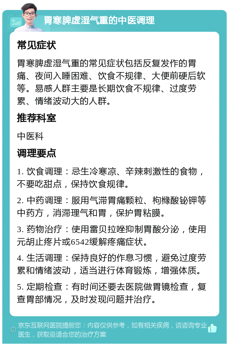 胃寒脾虚湿气重的中医调理 常见症状 胃寒脾虚湿气重的常见症状包括反复发作的胃痛、夜间入睡困难、饮食不规律、大便前硬后软等。易感人群主要是长期饮食不规律、过度劳累、情绪波动大的人群。 推荐科室 中医科 调理要点 1. 饮食调理：忌生冷寒凉、辛辣刺激性的食物，不要吃甜点，保持饮食规律。 2. 中药调理：服用气滞胃痛颗粒、枸橼酸铋钾等中药方，消滞理气和胃，保护胃粘膜。 3. 药物治疗：使用雷贝拉唑抑制胃酸分泌，使用元胡止疼片或6542缓解疼痛症状。 4. 生活调理：保持良好的作息习惯，避免过度劳累和情绪波动，适当进行体育锻炼，增强体质。 5. 定期检查：有时间还要去医院做胃镜检查，复查胃部情况，及时发现问题并治疗。