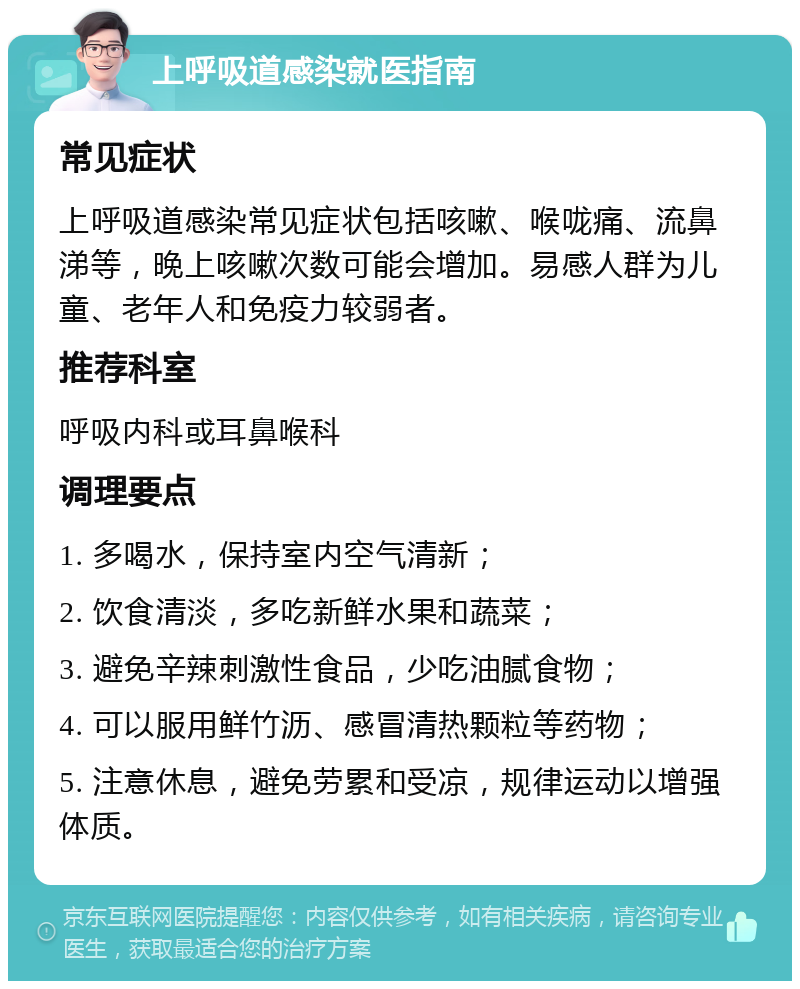 上呼吸道感染就医指南 常见症状 上呼吸道感染常见症状包括咳嗽、喉咙痛、流鼻涕等，晚上咳嗽次数可能会增加。易感人群为儿童、老年人和免疫力较弱者。 推荐科室 呼吸内科或耳鼻喉科 调理要点 1. 多喝水，保持室内空气清新； 2. 饮食清淡，多吃新鲜水果和蔬菜； 3. 避免辛辣刺激性食品，少吃油腻食物； 4. 可以服用鲜竹沥、感冒清热颗粒等药物； 5. 注意休息，避免劳累和受凉，规律运动以增强体质。