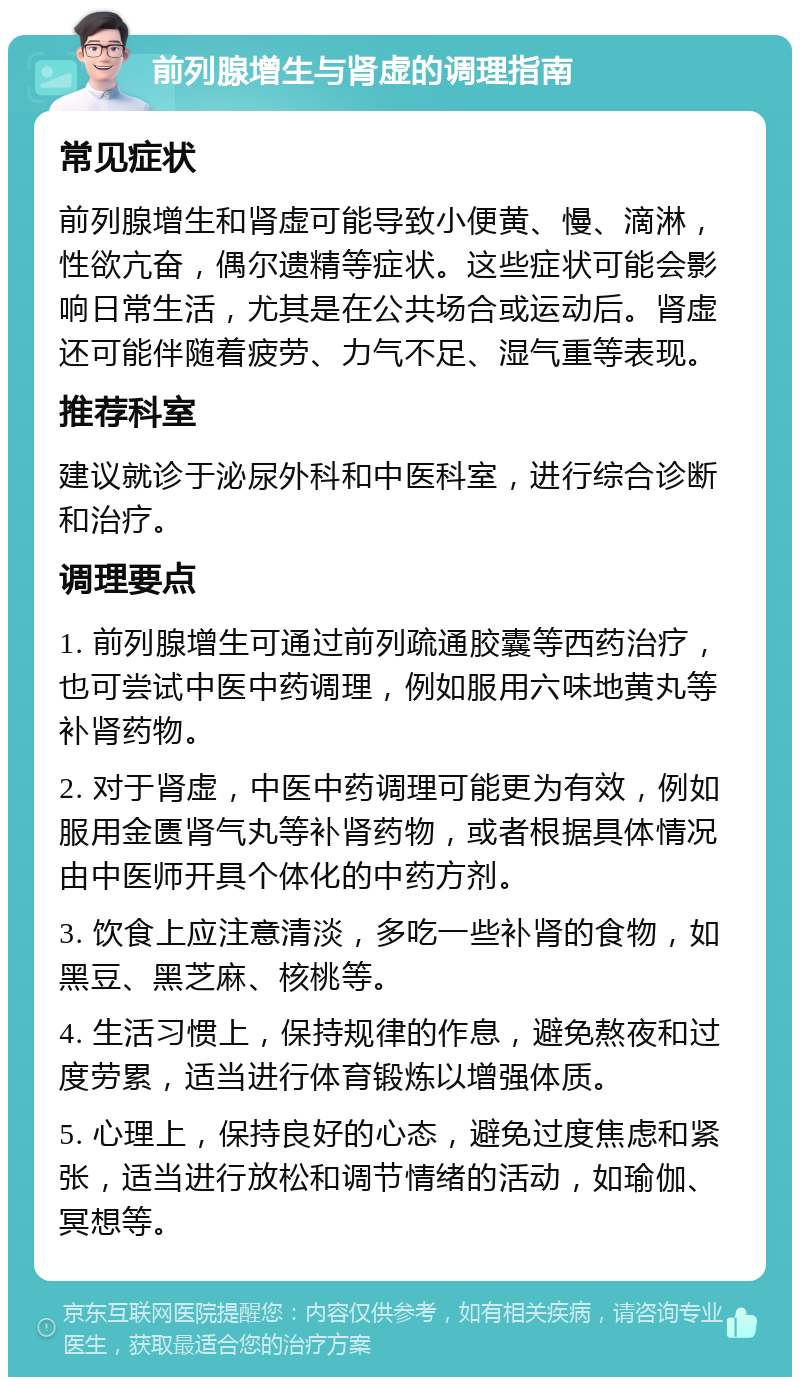 前列腺增生与肾虚的调理指南 常见症状 前列腺增生和肾虚可能导致小便黄、慢、滴淋，性欲亢奋，偶尔遗精等症状。这些症状可能会影响日常生活，尤其是在公共场合或运动后。肾虚还可能伴随着疲劳、力气不足、湿气重等表现。 推荐科室 建议就诊于泌尿外科和中医科室，进行综合诊断和治疗。 调理要点 1. 前列腺增生可通过前列疏通胶囊等西药治疗，也可尝试中医中药调理，例如服用六味地黄丸等补肾药物。 2. 对于肾虚，中医中药调理可能更为有效，例如服用金匮肾气丸等补肾药物，或者根据具体情况由中医师开具个体化的中药方剂。 3. 饮食上应注意清淡，多吃一些补肾的食物，如黑豆、黑芝麻、核桃等。 4. 生活习惯上，保持规律的作息，避免熬夜和过度劳累，适当进行体育锻炼以增强体质。 5. 心理上，保持良好的心态，避免过度焦虑和紧张，适当进行放松和调节情绪的活动，如瑜伽、冥想等。