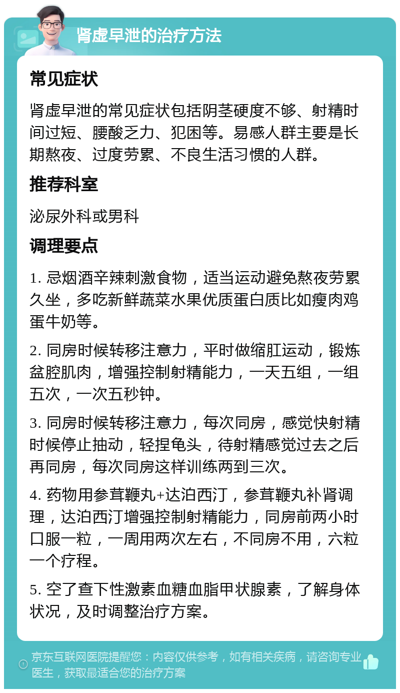 肾虚早泄的治疗方法 常见症状 肾虚早泄的常见症状包括阴茎硬度不够、射精时间过短、腰酸乏力、犯困等。易感人群主要是长期熬夜、过度劳累、不良生活习惯的人群。 推荐科室 泌尿外科或男科 调理要点 1. 忌烟酒辛辣刺激食物，适当运动避免熬夜劳累久坐，多吃新鲜蔬菜水果优质蛋白质比如瘦肉鸡蛋牛奶等。 2. 同房时候转移注意力，平时做缩肛运动，锻炼盆腔肌肉，增强控制射精能力，一天五组，一组五次，一次五秒钟。 3. 同房时候转移注意力，每次同房，感觉快射精时候停止抽动，轻捏龟头，待射精感觉过去之后再同房，每次同房这样训练两到三次。 4. 药物用参茸鞭丸+达泊西汀，参茸鞭丸补肾调理，达泊西汀增强控制射精能力，同房前两小时口服一粒，一周用两次左右，不同房不用，六粒一个疗程。 5. 空了查下性激素血糖血脂甲状腺素，了解身体状况，及时调整治疗方案。