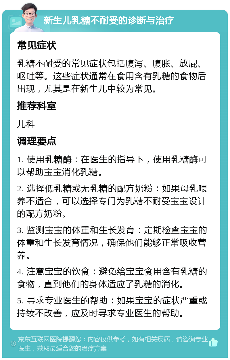 新生儿乳糖不耐受的诊断与治疗 常见症状 乳糖不耐受的常见症状包括腹泻、腹胀、放屁、呕吐等。这些症状通常在食用含有乳糖的食物后出现，尤其是在新生儿中较为常见。 推荐科室 儿科 调理要点 1. 使用乳糖酶：在医生的指导下，使用乳糖酶可以帮助宝宝消化乳糖。 2. 选择低乳糖或无乳糖的配方奶粉：如果母乳喂养不适合，可以选择专门为乳糖不耐受宝宝设计的配方奶粉。 3. 监测宝宝的体重和生长发育：定期检查宝宝的体重和生长发育情况，确保他们能够正常吸收营养。 4. 注意宝宝的饮食：避免给宝宝食用含有乳糖的食物，直到他们的身体适应了乳糖的消化。 5. 寻求专业医生的帮助：如果宝宝的症状严重或持续不改善，应及时寻求专业医生的帮助。