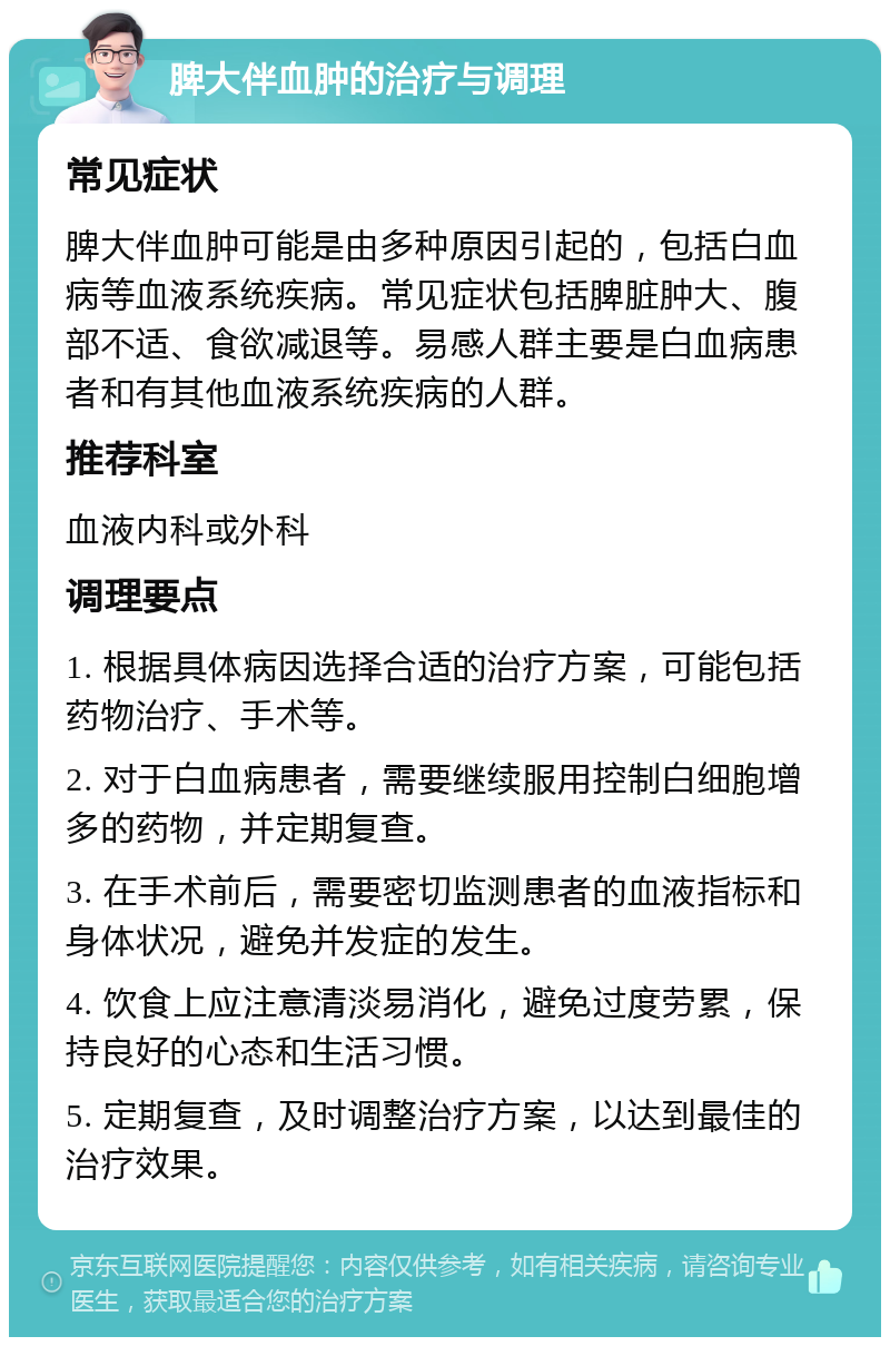 脾大伴血肿的治疗与调理 常见症状 脾大伴血肿可能是由多种原因引起的，包括白血病等血液系统疾病。常见症状包括脾脏肿大、腹部不适、食欲减退等。易感人群主要是白血病患者和有其他血液系统疾病的人群。 推荐科室 血液内科或外科 调理要点 1. 根据具体病因选择合适的治疗方案，可能包括药物治疗、手术等。 2. 对于白血病患者，需要继续服用控制白细胞增多的药物，并定期复查。 3. 在手术前后，需要密切监测患者的血液指标和身体状况，避免并发症的发生。 4. 饮食上应注意清淡易消化，避免过度劳累，保持良好的心态和生活习惯。 5. 定期复查，及时调整治疗方案，以达到最佳的治疗效果。