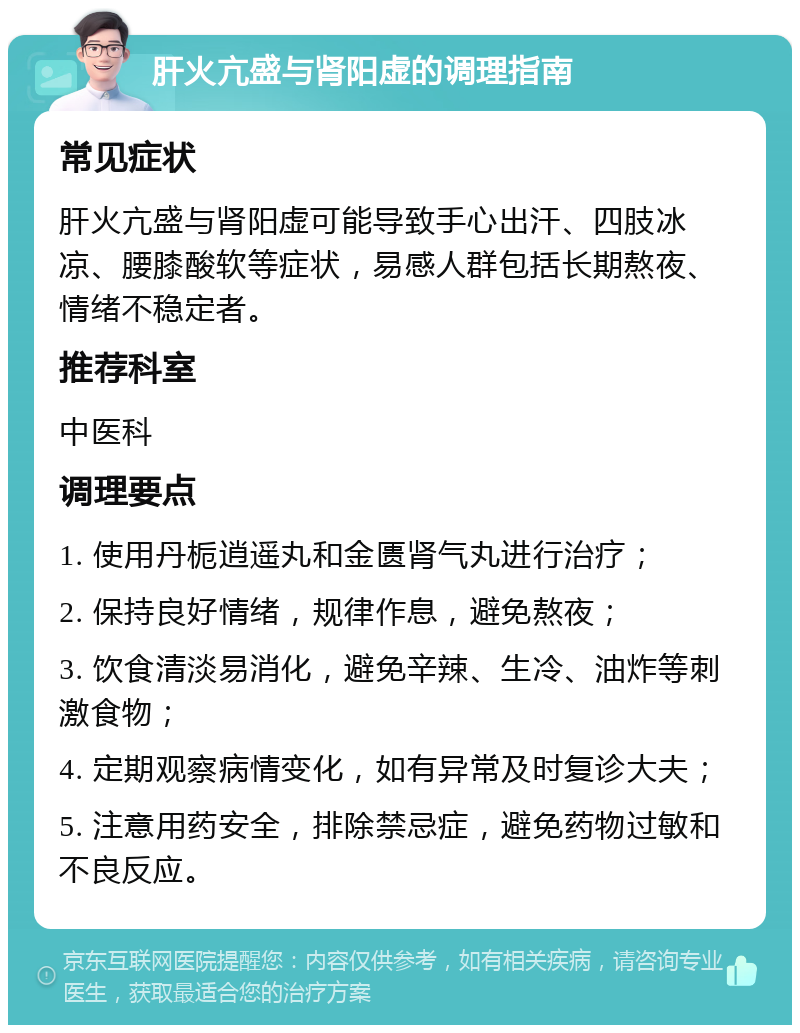 肝火亢盛与肾阳虚的调理指南 常见症状 肝火亢盛与肾阳虚可能导致手心出汗、四肢冰凉、腰膝酸软等症状，易感人群包括长期熬夜、情绪不稳定者。 推荐科室 中医科 调理要点 1. 使用丹栀逍遥丸和金匮肾气丸进行治疗； 2. 保持良好情绪，规律作息，避免熬夜； 3. 饮食清淡易消化，避免辛辣、生冷、油炸等刺激食物； 4. 定期观察病情变化，如有异常及时复诊大夫； 5. 注意用药安全，排除禁忌症，避免药物过敏和不良反应。