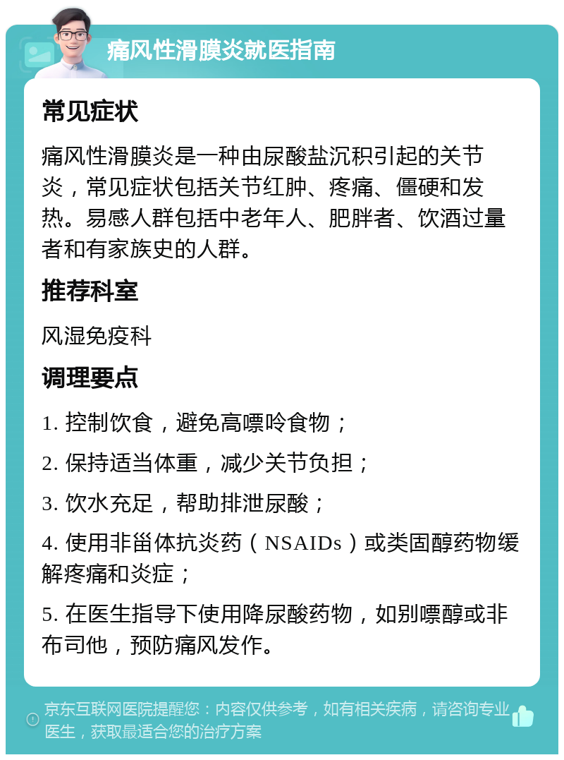 痛风性滑膜炎就医指南 常见症状 痛风性滑膜炎是一种由尿酸盐沉积引起的关节炎，常见症状包括关节红肿、疼痛、僵硬和发热。易感人群包括中老年人、肥胖者、饮酒过量者和有家族史的人群。 推荐科室 风湿免疫科 调理要点 1. 控制饮食，避免高嘌呤食物； 2. 保持适当体重，减少关节负担； 3. 饮水充足，帮助排泄尿酸； 4. 使用非甾体抗炎药（NSAIDs）或类固醇药物缓解疼痛和炎症； 5. 在医生指导下使用降尿酸药物，如别嘌醇或非布司他，预防痛风发作。