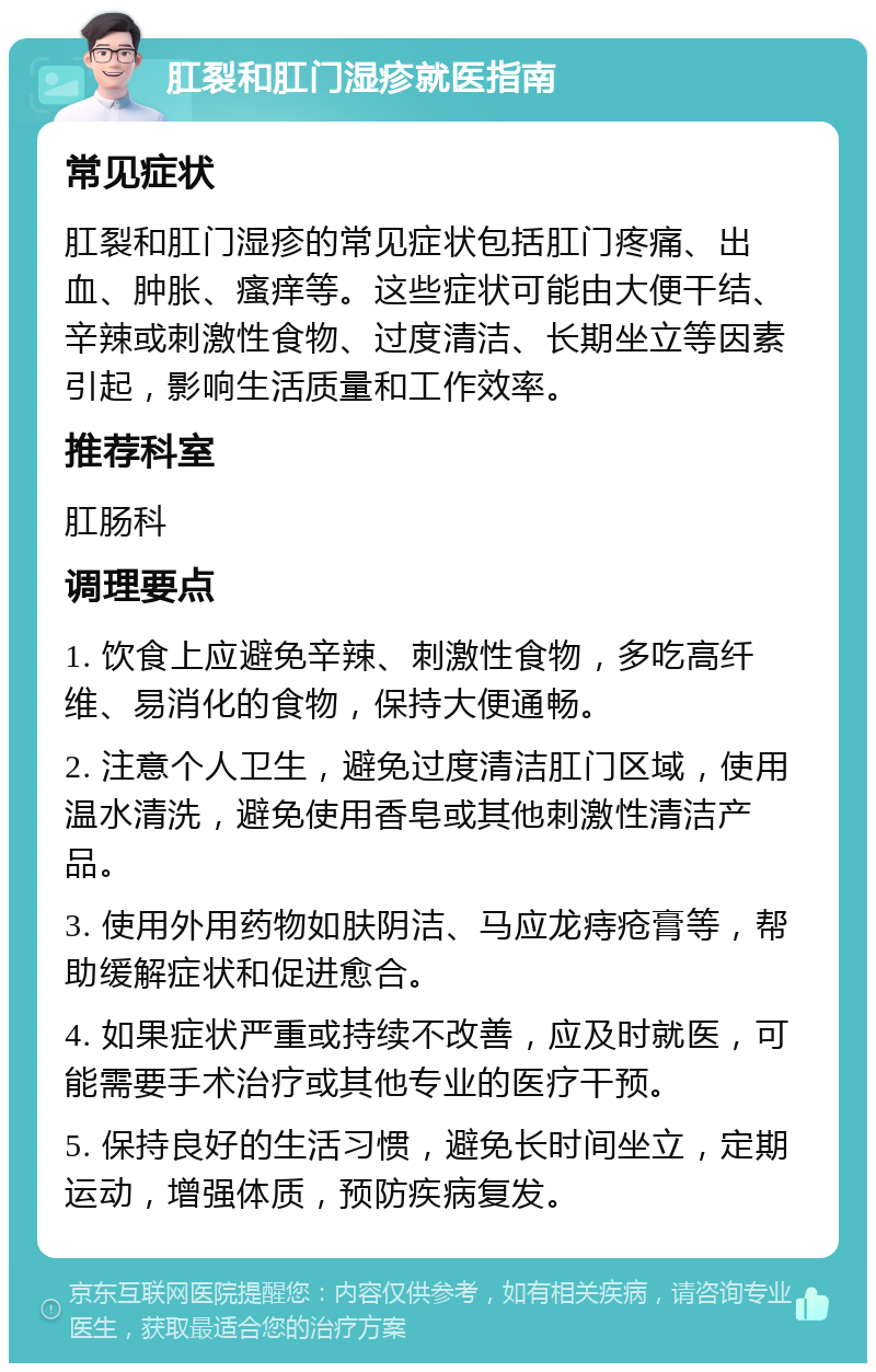 肛裂和肛门湿疹就医指南 常见症状 肛裂和肛门湿疹的常见症状包括肛门疼痛、出血、肿胀、瘙痒等。这些症状可能由大便干结、辛辣或刺激性食物、过度清洁、长期坐立等因素引起，影响生活质量和工作效率。 推荐科室 肛肠科 调理要点 1. 饮食上应避免辛辣、刺激性食物，多吃高纤维、易消化的食物，保持大便通畅。 2. 注意个人卫生，避免过度清洁肛门区域，使用温水清洗，避免使用香皂或其他刺激性清洁产品。 3. 使用外用药物如肤阴洁、马应龙痔疮膏等，帮助缓解症状和促进愈合。 4. 如果症状严重或持续不改善，应及时就医，可能需要手术治疗或其他专业的医疗干预。 5. 保持良好的生活习惯，避免长时间坐立，定期运动，增强体质，预防疾病复发。