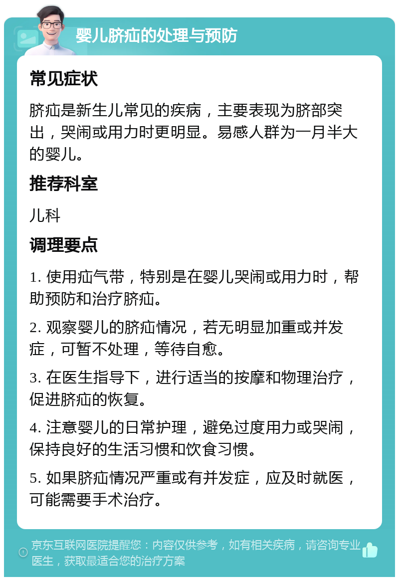 婴儿脐疝的处理与预防 常见症状 脐疝是新生儿常见的疾病，主要表现为脐部突出，哭闹或用力时更明显。易感人群为一月半大的婴儿。 推荐科室 儿科 调理要点 1. 使用疝气带，特别是在婴儿哭闹或用力时，帮助预防和治疗脐疝。 2. 观察婴儿的脐疝情况，若无明显加重或并发症，可暂不处理，等待自愈。 3. 在医生指导下，进行适当的按摩和物理治疗，促进脐疝的恢复。 4. 注意婴儿的日常护理，避免过度用力或哭闹，保持良好的生活习惯和饮食习惯。 5. 如果脐疝情况严重或有并发症，应及时就医，可能需要手术治疗。