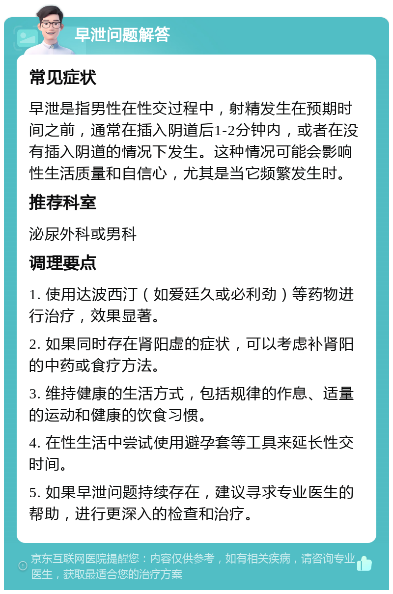 早泄问题解答 常见症状 早泄是指男性在性交过程中，射精发生在预期时间之前，通常在插入阴道后1-2分钟内，或者在没有插入阴道的情况下发生。这种情况可能会影响性生活质量和自信心，尤其是当它频繁发生时。 推荐科室 泌尿外科或男科 调理要点 1. 使用达波西汀（如爱廷久或必利劲）等药物进行治疗，效果显著。 2. 如果同时存在肾阳虚的症状，可以考虑补肾阳的中药或食疗方法。 3. 维持健康的生活方式，包括规律的作息、适量的运动和健康的饮食习惯。 4. 在性生活中尝试使用避孕套等工具来延长性交时间。 5. 如果早泄问题持续存在，建议寻求专业医生的帮助，进行更深入的检查和治疗。