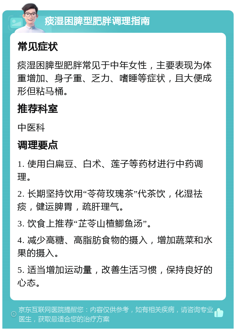 痰湿困脾型肥胖调理指南 常见症状 痰湿困脾型肥胖常见于中年女性，主要表现为体重增加、身子重、乏力、嗜睡等症状，且大便成形但粘马桶。 推荐科室 中医科 调理要点 1. 使用白扁豆、白术、莲子等药材进行中药调理。 2. 长期坚持饮用“苓荷玫瑰茶”代茶饮，化湿祛痰，健运脾胃，疏肝理气。 3. 饮食上推荐“芷苓山楂鲫鱼汤”。 4. 减少高糖、高脂肪食物的摄入，增加蔬菜和水果的摄入。 5. 适当增加运动量，改善生活习惯，保持良好的心态。